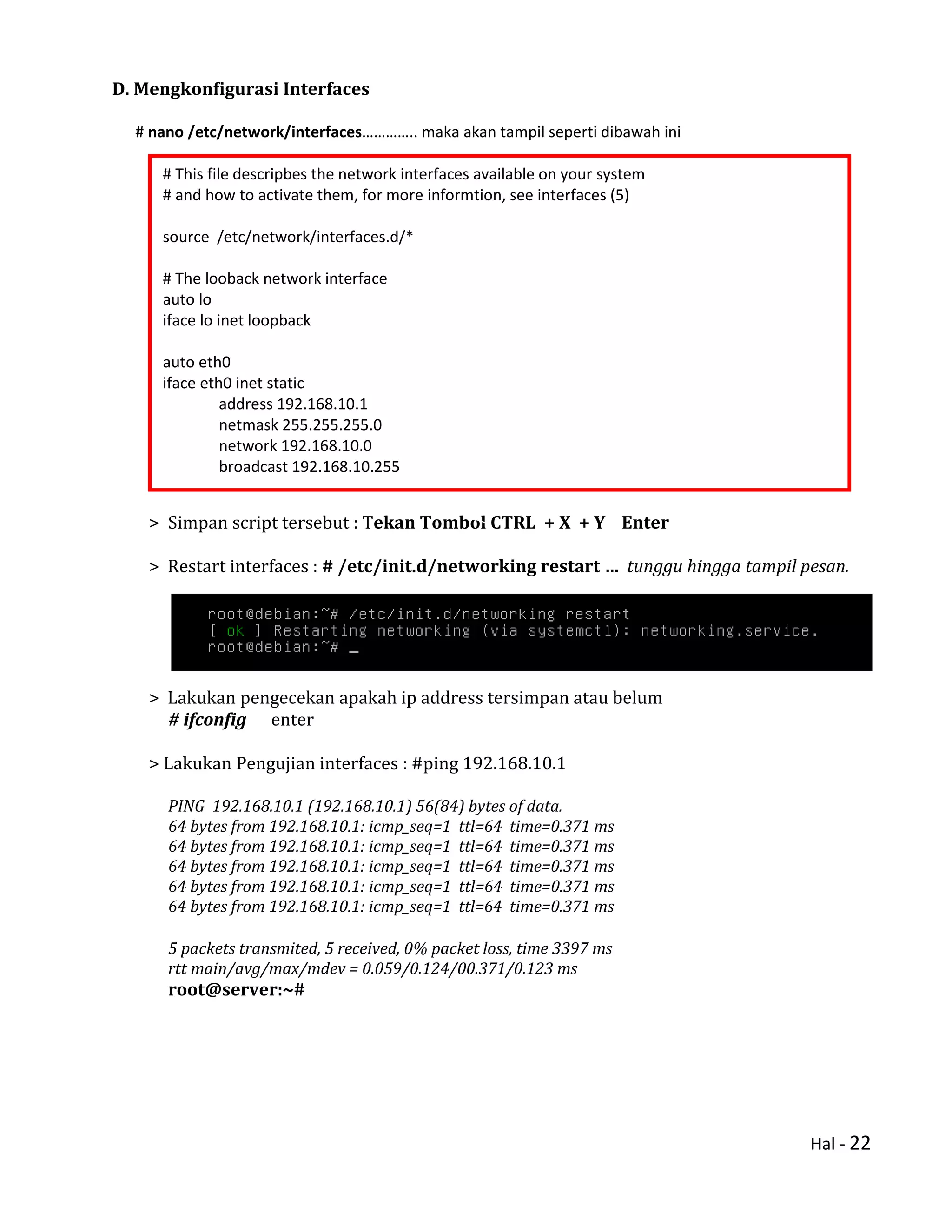Hal - 22
D. Mengkonfigurasi Interfaces
# nano /etc/network/interfaces………….. maka akan tampil seperti dibawah ini
> Simpan script tersebut : Tekan Tombol CTRL + X + Y Enter
> Restart interfaces : # /etc/init.d/networking restart … tunggu hingga tampil pesan.
> Lakukan pengecekan apakah ip address tersimpan atau belum
# ifconfig enter
> Lakukan Pengujian interfaces : #ping 192.168.10.1
PING 192.168.10.1 (192.168.10.1) 56(84) bytes of data.
64 bytes from 192.168.10.1: icmp_seq=1 ttl=64 time=0.371 ms
64 bytes from 192.168.10.1: icmp_seq=1 ttl=64 time=0.371 ms
64 bytes from 192.168.10.1: icmp_seq=1 ttl=64 time=0.371 ms
64 bytes from 192.168.10.1: icmp_seq=1 ttl=64 time=0.371 ms
64 bytes from 192.168.10.1: icmp_seq=1 ttl=64 time=0.371 ms
5 packets transmited, 5 received, 0% packet loss, time 3397 ms
rtt main/avg/max/mdev = 0.059/0.124/00.371/0.123 ms
root@server:~#
# This file descripbes the network interfaces available on your system
# and how to activate them, for more informtion, see interfaces (5)
source /etc/network/interfaces.d/*
# The looback network interface
auto lo
iface lo inet loopback
auto eth0
iface eth0 inet static
address 192.168.10.1
netmask 255.255.255.0
network 192.168.10.0
broadcast 192.168.10.255
 