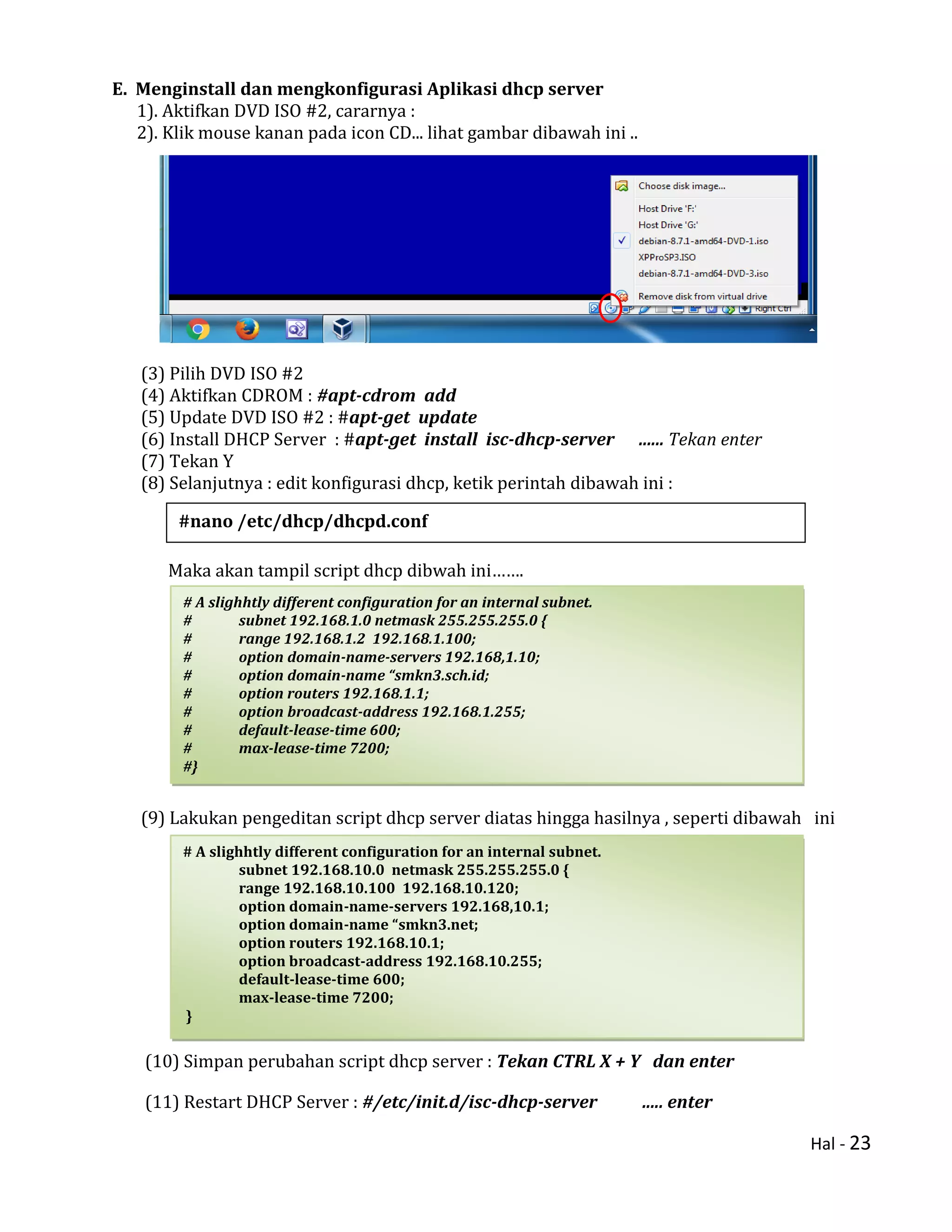 Hal - 23
E. Menginstall dan mengkonfigurasi Aplikasi dhcp server
1). Aktifkan DVD ISO #2, cararnya :
2). Klik mouse kanan pada icon CD... lihat gambar dibawah ini ..
(3) Pilih DVD ISO #2
(4) Aktifkan CDROM : #apt-cdrom add
(5) Update DVD ISO #2 : #apt-get update
(6) Install DHCP Server : #apt-get install isc-dhcp-server ...... Tekan enter
(7) Tekan Y
(8) Selanjutnya : edit konfigurasi dhcp, ketik perintah dibawah ini :
Maka akan tampil script dhcp dibwah ini…….
(9) Lakukan pengeditan script dhcp server diatas hingga hasilnya , seperti dibawah ini
(10) Simpan perubahan script dhcp server : Tekan CTRL X + Y dan enter
(11) Restart DHCP Server : #/etc/init.d/isc-dhcp-server ..... enter
# A slighhtly different configuration for an internal subnet.
# subnet 192.168.1.0 netmask 255.255.255.0 {
# range 192.168.1.2 192.168.1.100;
# option domain-name-servers 192.168,1.10;
# option domain-name “smkn3.sch.id;
# option routers 192.168.1.1;
# option broadcast-address 192.168.1.255;
# default-lease-time 600;
# max-lease-time 7200;
#}
# A slighhtly different configuration for an internal subnet.
subnet 192.168.10.0 netmask 255.255.255.0 {
range 192.168.10.100 192.168.10.120;
option domain-name-servers 192.168,10.1;
option domain-name “smkn3.net;
option routers 192.168.10.1;
option broadcast-address 192.168.10.255;
default-lease-time 600;
max-lease-time 7200;
}
#nano /etc/dhcp/dhcpd.conf
 