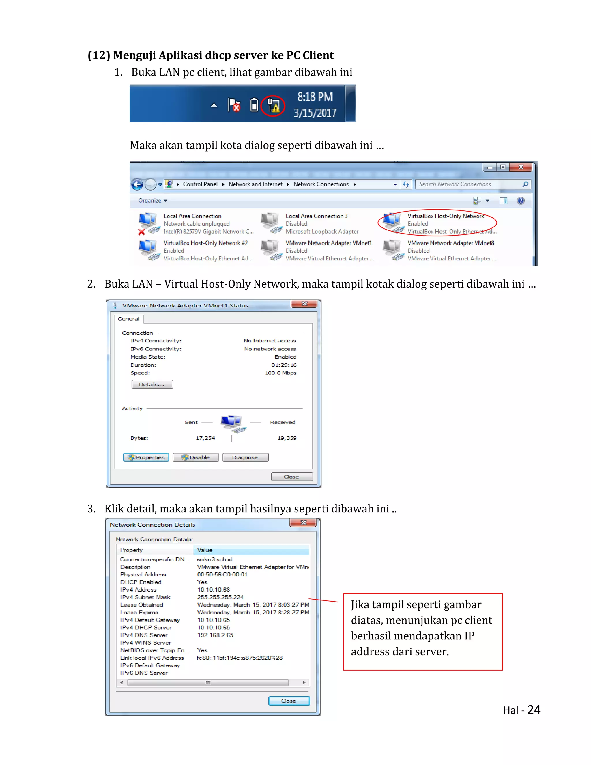 Hal - 24
(12) Menguji Aplikasi dhcp server ke PC Client
1. Buka LAN pc client, lihat gambar dibawah ini
Maka akan tampil kota dialog seperti dibawah ini …
2. Buka LAN – Virtual Host-Only Network, maka tampil kotak dialog seperti dibawah ini …
3. Klik detail, maka akan tampil hasilnya seperti dibawah ini ..
Jika tampil seperti gambar
diatas, menunjukan pc client
berhasil mendapatkan IP
address dari server.
 