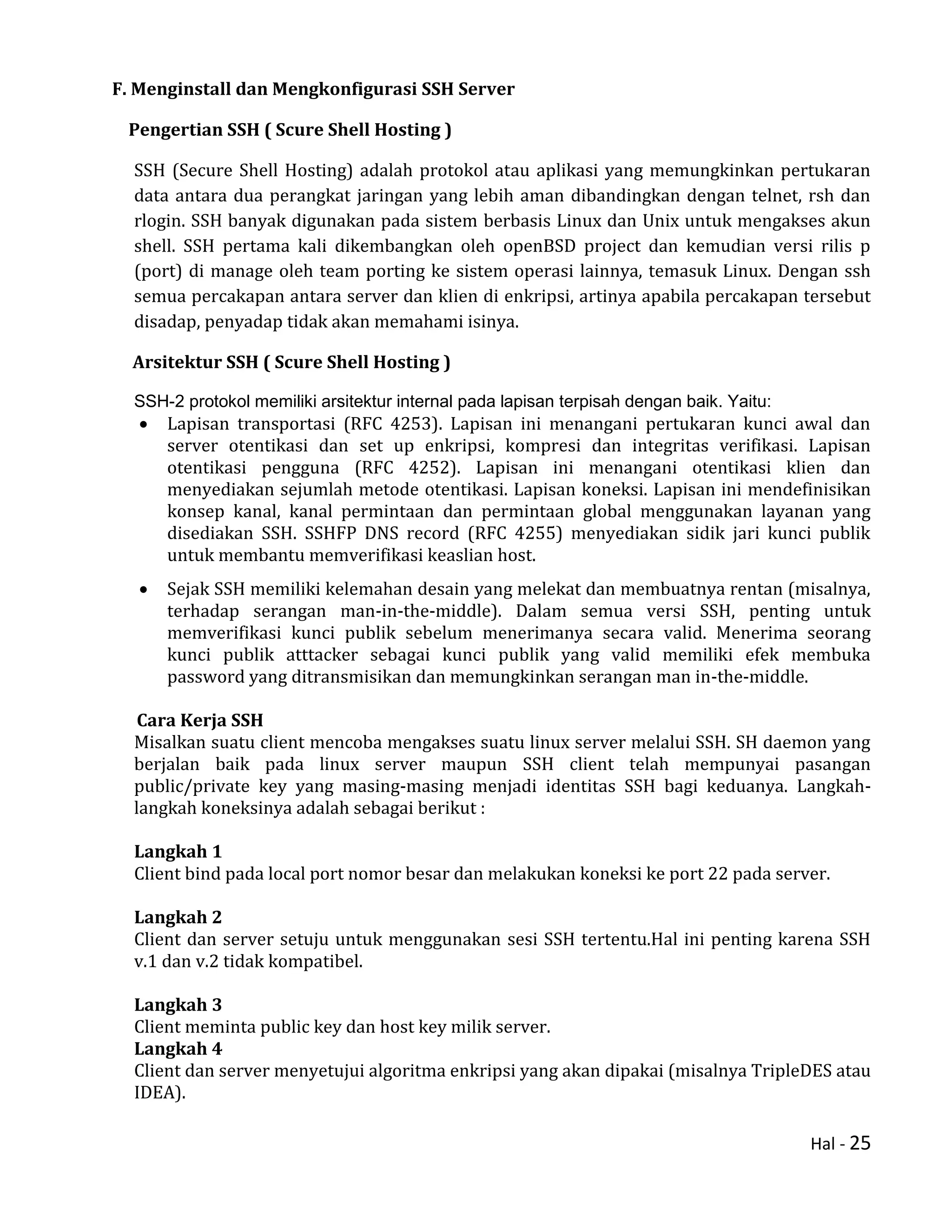 Hal - 25
F. Menginstall dan Mengkonfigurasi SSH Server
Pengertian SSH ( Scure Shell Hosting )
SSH (Secure Shell Hosting) adalah protokol atau aplikasi yang memungkinkan pertukaran
data antara dua perangkat jaringan yang lebih aman dibandingkan dengan telnet, rsh dan
rlogin. SSH banyak digunakan pada sistem berbasis Linux dan Unix untuk mengakses akun
shell. SSH pertama kali dikembangkan oleh openBSD project dan kemudian versi rilis p
(port) di manage oleh team porting ke sistem operasi lainnya, temasuk Linux. Dengan ssh
semua percakapan antara server dan klien di enkripsi, artinya apabila percakapan tersebut
disadap, penyadap tidak akan memahami isinya.
Arsitektur SSH ( Scure Shell Hosting )
SSH-2 protokol memiliki arsitektur internal pada lapisan terpisah dengan baik. Yaitu:
 Lapisan transportasi (RFC 4253). Lapisan ini menangani pertukaran kunci awal dan
server otentikasi dan set up enkripsi, kompresi dan integritas verifikasi. Lapisan
otentikasi pengguna (RFC 4252). Lapisan ini menangani otentikasi klien dan
menyediakan sejumlah metode otentikasi. Lapisan koneksi. Lapisan ini mendefinisikan
konsep kanal, kanal permintaan dan permintaan global menggunakan layanan yang
disediakan SSH. SSHFP DNS record (RFC 4255) menyediakan sidik jari kunci publik
untuk membantu memverifikasi keaslian host.
 Sejak SSH memiliki kelemahan desain yang melekat dan membuatnya rentan (misalnya,
terhadap serangan man-in-the-middle). Dalam semua versi SSH, penting untuk
memverifikasi kunci publik sebelum menerimanya secara valid. Menerima seorang
kunci publik atttacker sebagai kunci publik yang valid memiliki efek membuka
password yang ditransmisikan dan memungkinkan serangan man in-the-middle.
Cara Kerja SSH
Misalkan suatu client mencoba mengakses suatu linux server melalui SSH. SH daemon yang
berjalan baik pada linux server maupun SSH client telah mempunyai pasangan
public/private key yang masing-masing menjadi identitas SSH bagi keduanya. Langkah-
langkah koneksinya adalah sebagai berikut :
Langkah 1
Client bind pada local port nomor besar dan melakukan koneksi ke port 22 pada server.
Langkah 2
Client dan server setuju untuk menggunakan sesi SSH tertentu.Hal ini penting karena SSH
v.1 dan v.2 tidak kompatibel.
Langkah 3
Client meminta public key dan host key milik server.
Langkah 4
Client dan server menyetujui algoritma enkripsi yang akan dipakai (misalnya TripleDES atau
IDEA).
 
