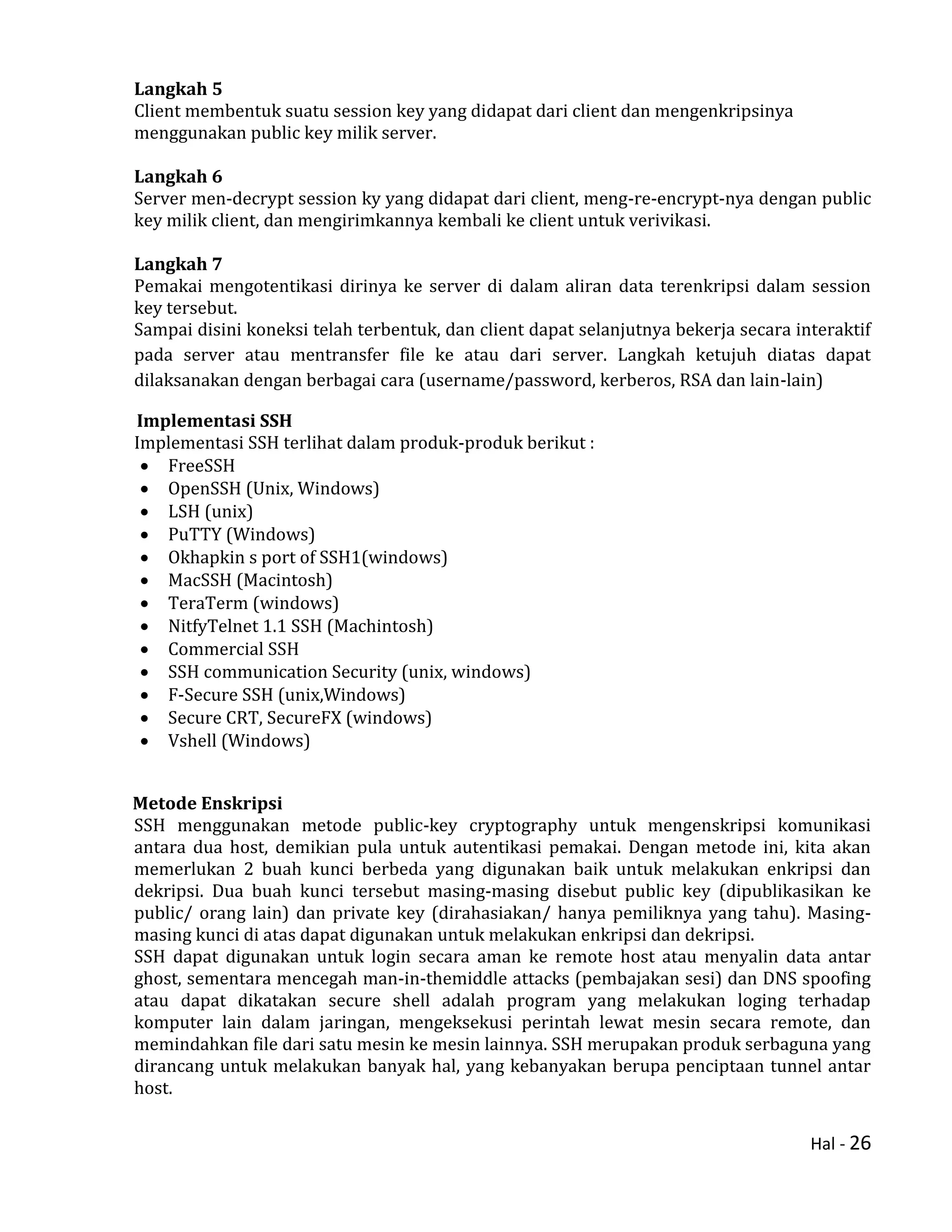 Hal - 26
Langkah 5
Client membentuk suatu session key yang didapat dari client dan mengenkripsinya
menggunakan public key milik server.
Langkah 6
Server men-decrypt session ky yang didapat dari client, meng-re-encrypt-nya dengan public
key milik client, dan mengirimkannya kembali ke client untuk verivikasi.
Langkah 7
Pemakai mengotentikasi dirinya ke server di dalam aliran data terenkripsi dalam session
key tersebut.
Sampai disini koneksi telah terbentuk, dan client dapat selanjutnya bekerja secara interaktif
pada server atau mentransfer file ke atau dari server. Langkah ketujuh diatas dapat
dilaksanakan dengan berbagai cara (username/password, kerberos, RSA dan lain-lain)
Implementasi SSH
Implementasi SSH terlihat dalam produk-produk berikut :
 FreeSSH
 OpenSSH (Unix, Windows)
 LSH (unix)
 PuTTY (Windows)
 Okhapkin s port of SSH1(windows)
 MacSSH (Macintosh)
 TeraTerm (windows)
 NitfyTelnet 1.1 SSH (Machintosh)
 Commercial SSH
 SSH communication Security (unix, windows)
 F-Secure SSH (unix,Windows)
 Secure CRT, SecureFX (windows)
 Vshell (Windows)
Metode Enskripsi
SSH menggunakan metode public-key cryptography untuk mengenskripsi komunikasi
antara dua host, demikian pula untuk autentikasi pemakai. Dengan metode ini, kita akan
memerlukan 2 buah kunci berbeda yang digunakan baik untuk melakukan enkripsi dan
dekripsi. Dua buah kunci tersebut masing-masing disebut public key (dipublikasikan ke
public/ orang lain) dan private key (dirahasiakan/ hanya pemiliknya yang tahu). Masing-
masing kunci di atas dapat digunakan untuk melakukan enkripsi dan dekripsi.
SSH dapat digunakan untuk login secara aman ke remote host atau menyalin data antar
ghost, sementara mencegah man-in-themiddle attacks (pembajakan sesi) dan DNS spoofing
atau dapat dikatakan secure shell adalah program yang melakukan loging terhadap
komputer lain dalam jaringan, mengeksekusi perintah lewat mesin secara remote, dan
memindahkan file dari satu mesin ke mesin lainnya. SSH merupakan produk serbaguna yang
dirancang untuk melakukan banyak hal, yang kebanyakan berupa penciptaan tunnel antar
host.
 