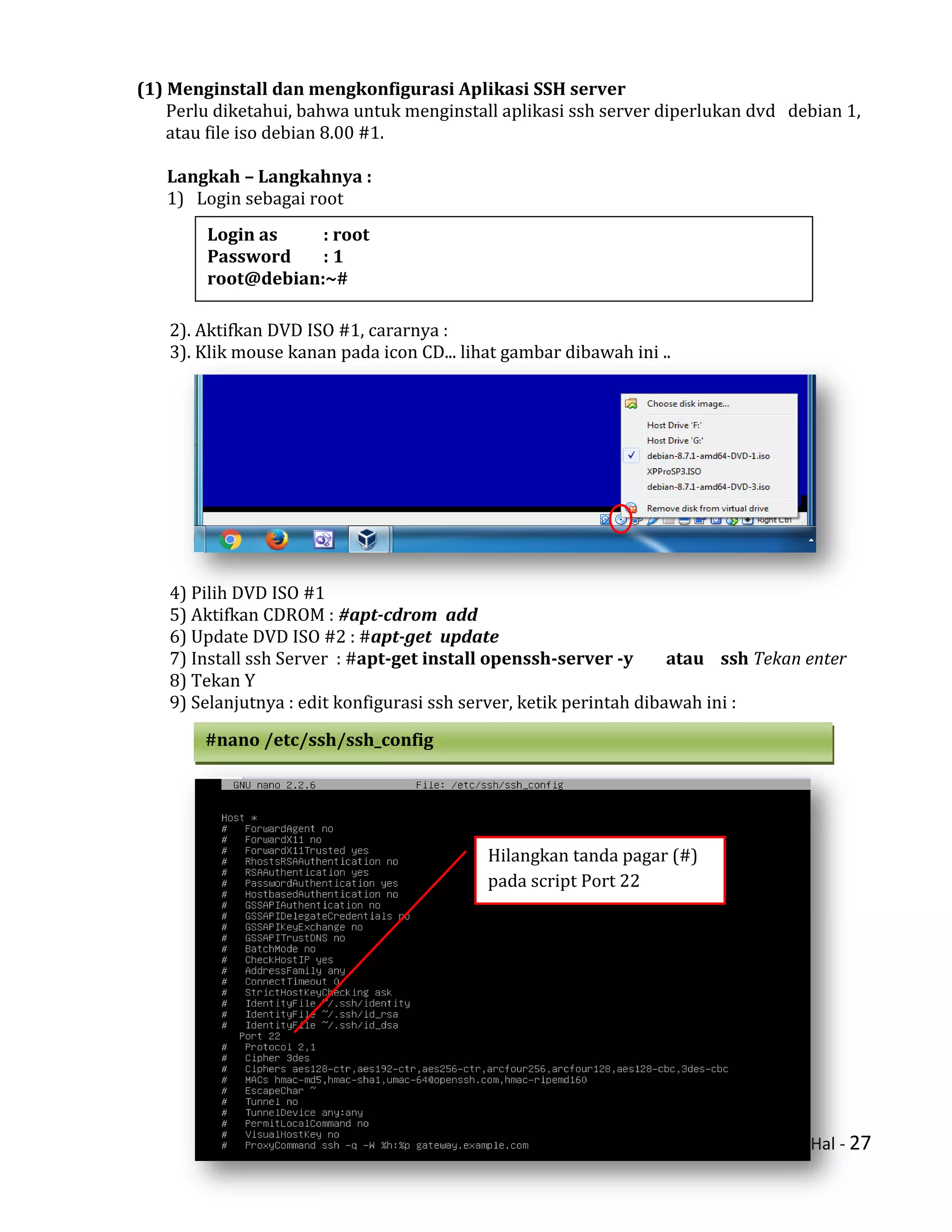 Hal - 27
(1) Menginstall dan mengkonfigurasi Aplikasi SSH server
Perlu diketahui, bahwa untuk menginstall aplikasi ssh server diperlukan dvd debian 1,
atau file iso debian 8.00 #1.
Langkah – Langkahnya :
1) Login sebagai root
2). Aktifkan DVD ISO #1, cararnya :
3). Klik mouse kanan pada icon CD... lihat gambar dibawah ini ..
4) Pilih DVD ISO #1
5) Aktifkan CDROM : #apt-cdrom add
6) Update DVD ISO #2 : #apt-get update
7) Install ssh Server : #apt-get install openssh-server -y atau ssh Tekan enter
8) Tekan Y
9) Selanjutnya : edit konfigurasi ssh server, ketik perintah dibawah ini :
Login as : root
Password : 1
root@debian:~#
#nano /etc/ssh/ssh_config
Hilangkan tanda pagar (#)
pada script Port 22
 