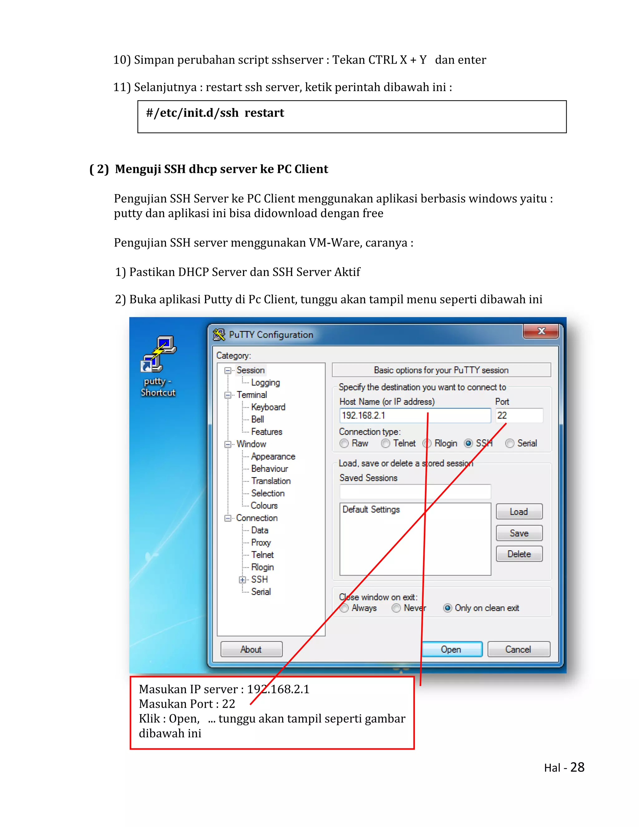Hal - 28
10) Simpan perubahan script sshserver : Tekan CTRL X + Y dan enter
11) Selanjutnya : restart ssh server, ketik perintah dibawah ini :
( 2) Menguji SSH dhcp server ke PC Client
Pengujian SSH Server ke PC Client menggunakan aplikasi berbasis windows yaitu :
putty dan aplikasi ini bisa didownload dengan free
Pengujian SSH server menggunakan VM-Ware, caranya :
1) Pastikan DHCP Server dan SSH Server Aktif
2) Buka aplikasi Putty di Pc Client, tunggu akan tampil menu seperti dibawah ini
#/etc/init.d/ssh restart
Masukan IP server : 192.168.2.1
Masukan Port : 22
Klik : Open, ... tunggu akan tampil seperti gambar
dibawah ini
 