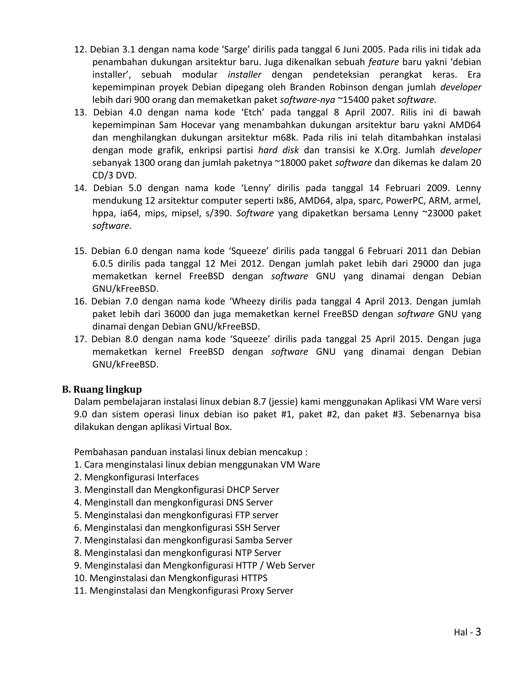 Hal - 3
12. Debian 3.1 dengan nama kode ‘Sarge’ dirilis pada tanggal 6 Juni 2005. Pada rilis ini tidak ada
penambahan dukungan arsitektur baru. Juga dikenalkan sebuah feature baru yakni ‘debian
installer’, sebuah modular installer dengan pendeteksian perangkat keras. Era
kepemimpinan proyek Debian dipegang oleh Branden Robinson dengan jumlah developer
lebih dari 900 orang dan memaketkan paket software-nya ~15400 paket software.
13. Debian 4.0 dengan nama kode ‘Etch’ pada tanggal 8 April 2007. Rilis ini di bawah
kepemimpinan Sam Hocevar yang menambahkan dukungan arsitektur baru yakni AMD64
dan menghilangkan dukungan arsitektur m68k. Pada rilis ini telah ditambahkan instalasi
dengan mode grafik, enkripsi partisi hard disk dan transisi ke X.Org. Jumlah developer
sebanyak 1300 orang dan jumlah paketnya ~18000 paket software dan dikemas ke dalam 20
CD/3 DVD.
14. Debian 5.0 dengan nama kode ‘Lenny’ dirilis pada tanggal 14 Februari 2009. Lenny
mendukung 12 arsitektur computer seperti Ix86, AMD64, alpa, sparc, PowerPC, ARM, armel,
hppa, ia64, mips, mipsel, s/390. Software yang dipaketkan bersama Lenny ~23000 paket
software.
15. Debian 6.0 dengan nama kode ‘Squeeze’ dirilis pada tanggal 6 Februari 2011 dan Debian
6.0.5 dirilis pada tanggal 12 Mei 2012. Dengan jumlah paket lebih dari 29000 dan juga
memaketkan kernel FreeBSD dengan software GNU yang dinamai dengan Debian
GNU/kFreeBSD.
16. Debian 7.0 dengan nama kode ‘Wheezy dirilis pada tanggal 4 April 2013. Dengan jumlah
paket lebih dari 36000 dan juga memaketkan kernel FreeBSD dengan software GNU yang
dinamai dengan Debian GNU/kFreeBSD.
17. Debian 8.0 dengan nama kode ‘Squeeze’ dirilis pada tanggal 25 April 2015. Dengan juga
memaketkan kernel FreeBSD dengan software GNU yang dinamai dengan Debian
GNU/kFreeBSD.
B. Ruang lingkup
Dalam pembelajaran instalasi linux debian 8.7 (jessie) kami menggunakan Aplikasi VM Ware versi
9.0 dan sistem operasi linux debian iso paket #1, paket #2, dan paket #3. Sebenarnya bisa
dilakukan dengan aplikasi Virtual Box.
Pembahasan panduan instalasi linux debian mencakup :
1. Cara menginstalasi linux debian menggunakan VM Ware
2. Mengkonfigurasi Interfaces
3. Menginstall dan Mengkonfigurasi DHCP Server
4. Menginstall dan mengkonfigurasi DNS Server
5. Menginstalasi dan mengkonfigurasi FTP server
6. Menginstalasi dan mengkonfigurasi SSH Server
7. Menginstalasi dan mengkonfigurasi Samba Server
8. Menginstalasi dan mengkonfigurasi NTP Server
9. Menginstalasi dan Mengkonfigurasi HTTP / Web Server
10. Menginstalasi dan Mengkonfigurasi HTTPS
11. Menginstalasi dan Mengkonfigurasi Proxy Server
 