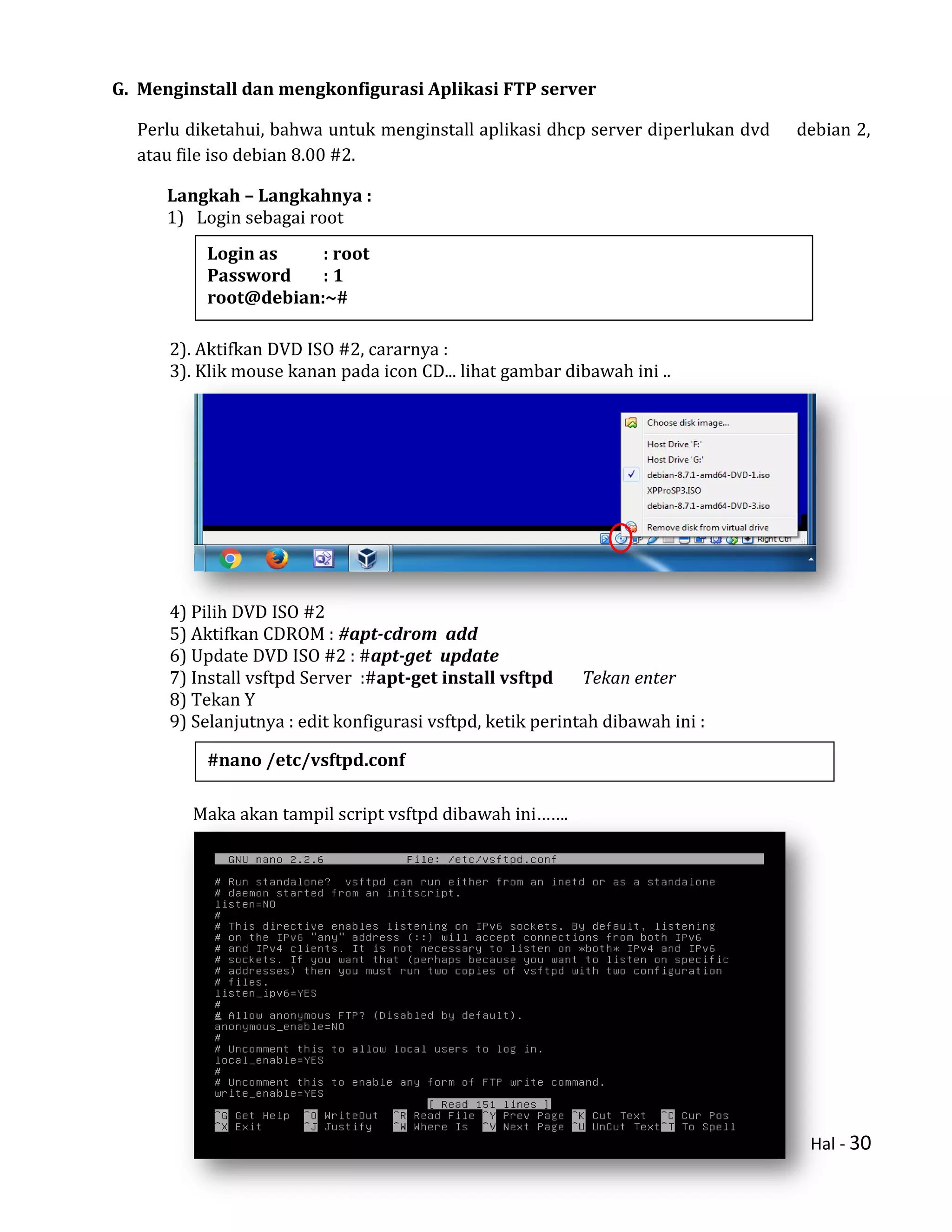 Hal - 30
G. Menginstall dan mengkonfigurasi Aplikasi FTP server
Perlu diketahui, bahwa untuk menginstall aplikasi dhcp server diperlukan dvd debian 2,
atau file iso debian 8.00 #2.
Langkah – Langkahnya :
1) Login sebagai root
2). Aktifkan DVD ISO #2, cararnya :
3). Klik mouse kanan pada icon CD... lihat gambar dibawah ini ..
4) Pilih DVD ISO #2
5) Aktifkan CDROM : #apt-cdrom add
6) Update DVD ISO #2 : #apt-get update
7) Install vsftpd Server :#apt-get install vsftpd Tekan enter
8) Tekan Y
9) Selanjutnya : edit konfigurasi vsftpd, ketik perintah dibawah ini :
Maka akan tampil script vsftpd dibawah ini…….
#nano /etc/vsftpd.conf
Login as : root
Password : 1
root@debian:~#
 