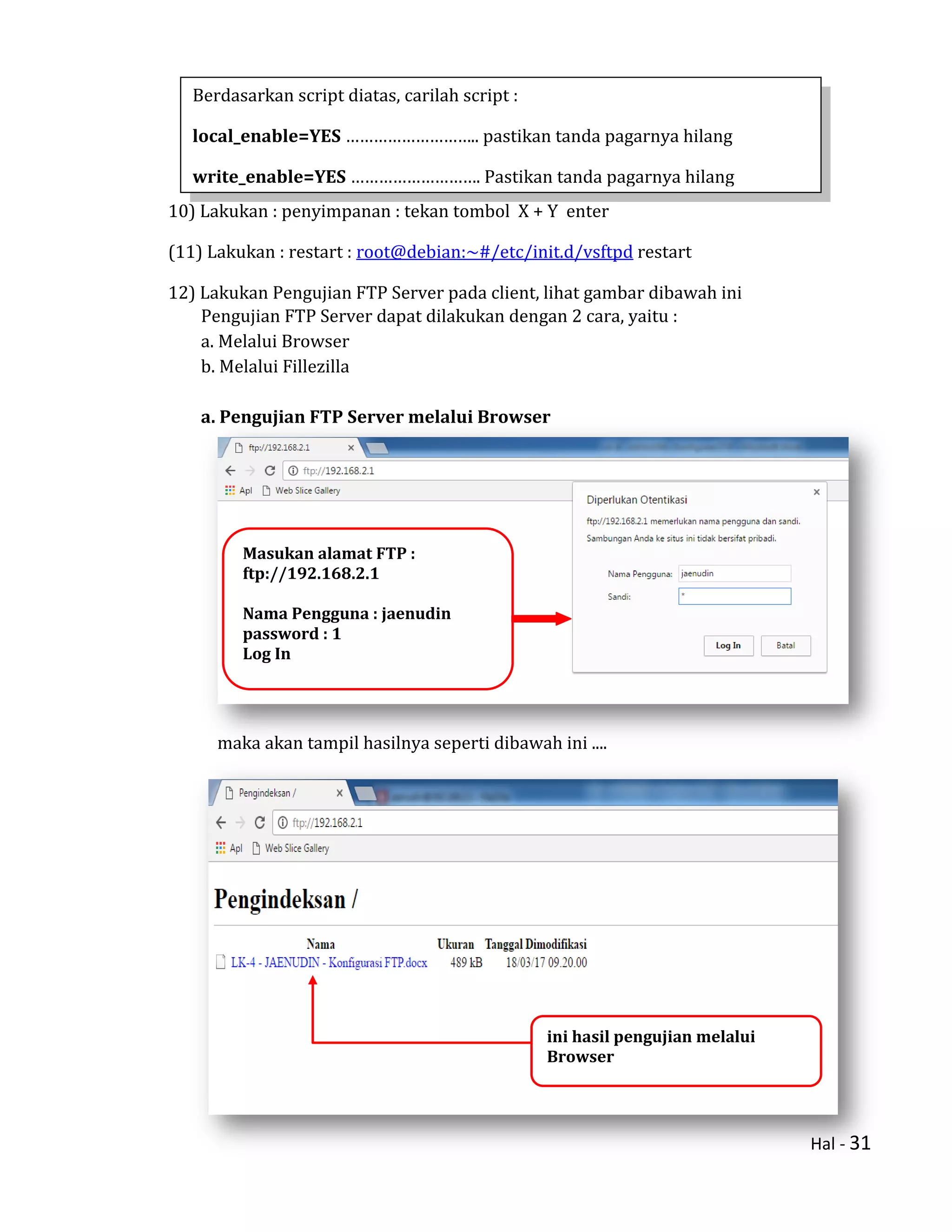 Hal - 31
10) Lakukan : penyimpanan : tekan tombol X + Y enter
(11) Lakukan : restart : root@debian:~#/etc/init.d/vsftpd restart
12) Lakukan Pengujian FTP Server pada client, lihat gambar dibawah ini
Pengujian FTP Server dapat dilakukan dengan 2 cara, yaitu :
a. Melalui Browser
b. Melalui Fillezilla
a. Pengujian FTP Server melalui Browser
maka akan tampil hasilnya seperti dibawah ini ....
Berdasarkan script diatas, carilah script :
local_enable=YES ……………………….. pastikan tanda pagarnya hilang
write_enable=YES ………………………. Pastikan tanda pagarnya hilang
Masukan alamat FTP :
ftp://192.168.2.1
Nama Pengguna : jaenudin
password : 1
Log In
ini hasil pengujian melalui
Browser
 