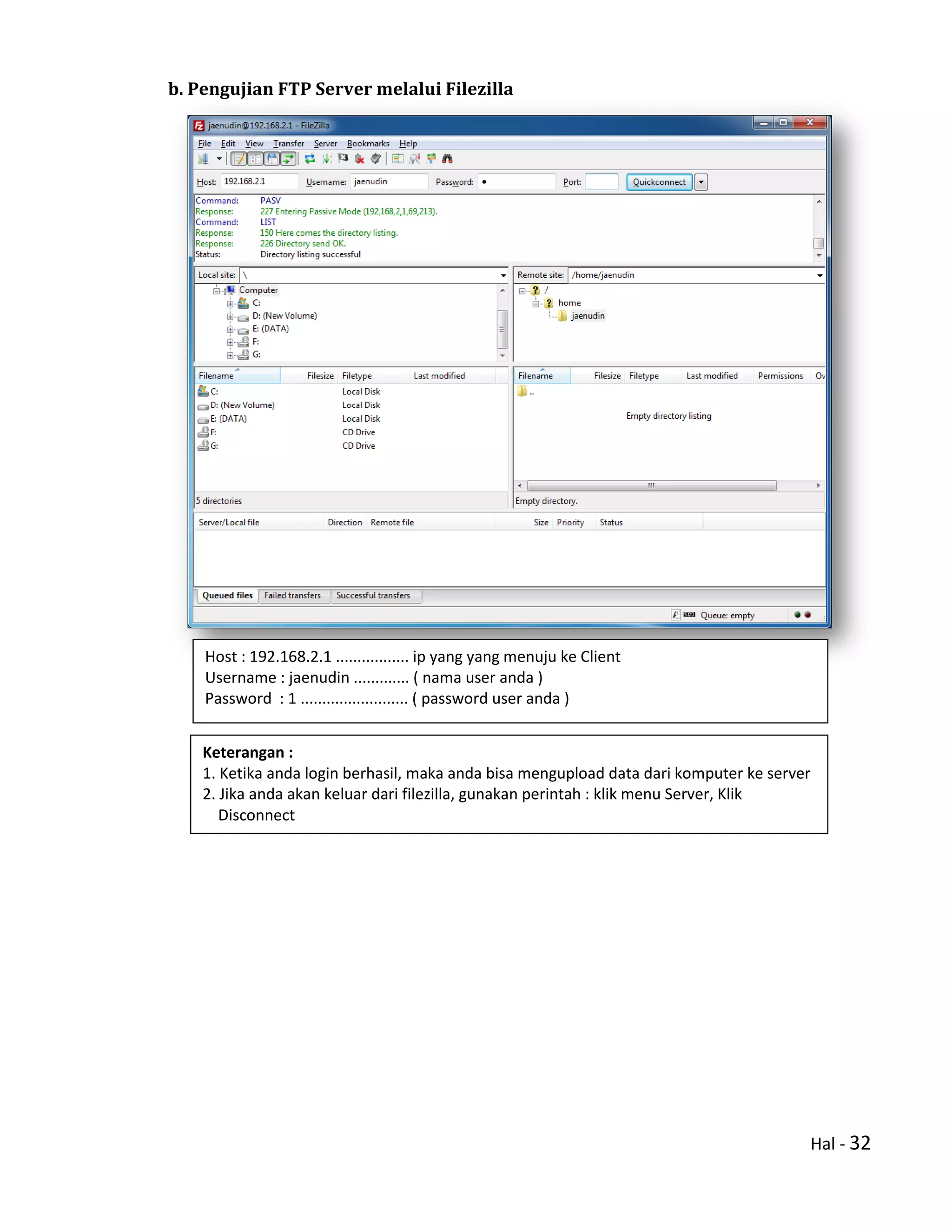 Hal - 32
b. Pengujian FTP Server melalui Filezilla
Host : 192.168.2.1 ................. ip yang yang menuju ke Client
Username : jaenudin ............. ( nama user anda )
Password : 1 ......................... ( password user anda )
Keterangan :
1. Ketika anda login berhasil, maka anda bisa mengupload data dari komputer ke server
2. Jika anda akan keluar dari filezilla, gunakan perintah : klik menu Server, Klik
Disconnect
 