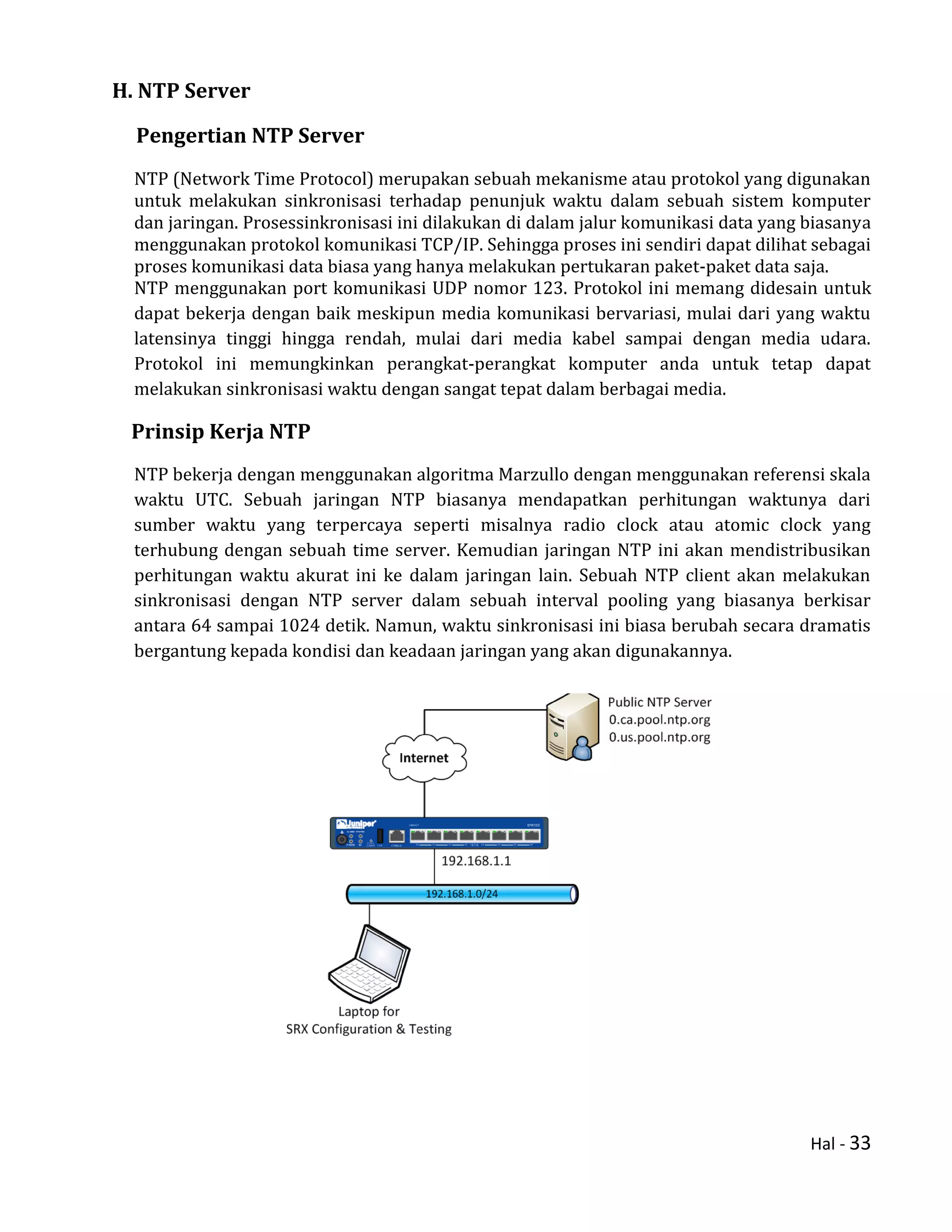 Hal - 33
H. NTP Server
Pengertian NTP Server
NTP (Network Time Protocol) merupakan sebuah mekanisme atau protokol yang digunakan
untuk melakukan sinkronisasi terhadap penunjuk waktu dalam sebuah sistem komputer
dan jaringan. Prosessinkronisasi ini dilakukan di dalam jalur komunikasi data yang biasanya
menggunakan protokol komunikasi TCP/IP. Sehingga proses ini sendiri dapat dilihat sebagai
proses komunikasi data biasa yang hanya melakukan pertukaran paket-paket data saja.
NTP menggunakan port komunikasi UDP nomor 123. Protokol ini memang didesain untuk
dapat bekerja dengan baik meskipun media komunikasi bervariasi, mulai dari yang waktu
latensinya tinggi hingga rendah, mulai dari media kabel sampai dengan media udara.
Protokol ini memungkinkan perangkat-perangkat komputer anda untuk tetap dapat
melakukan sinkronisasi waktu dengan sangat tepat dalam berbagai media.
Prinsip Kerja NTP
NTP bekerja dengan menggunakan algoritma Marzullo dengan menggunakan referensi skala
waktu UTC. Sebuah jaringan NTP biasanya mendapatkan perhitungan waktunya dari
sumber waktu yang terpercaya seperti misalnya radio clock atau atomic clock yang
terhubung dengan sebuah time server. Kemudian jaringan NTP ini akan mendistribusikan
perhitungan waktu akurat ini ke dalam jaringan lain. Sebuah NTP client akan melakukan
sinkronisasi dengan NTP server dalam sebuah interval pooling yang biasanya berkisar
antara 64 sampai 1024 detik. Namun, waktu sinkronisasi ini biasa berubah secara dramatis
bergantung kepada kondisi dan keadaan jaringan yang akan digunakannya.
 