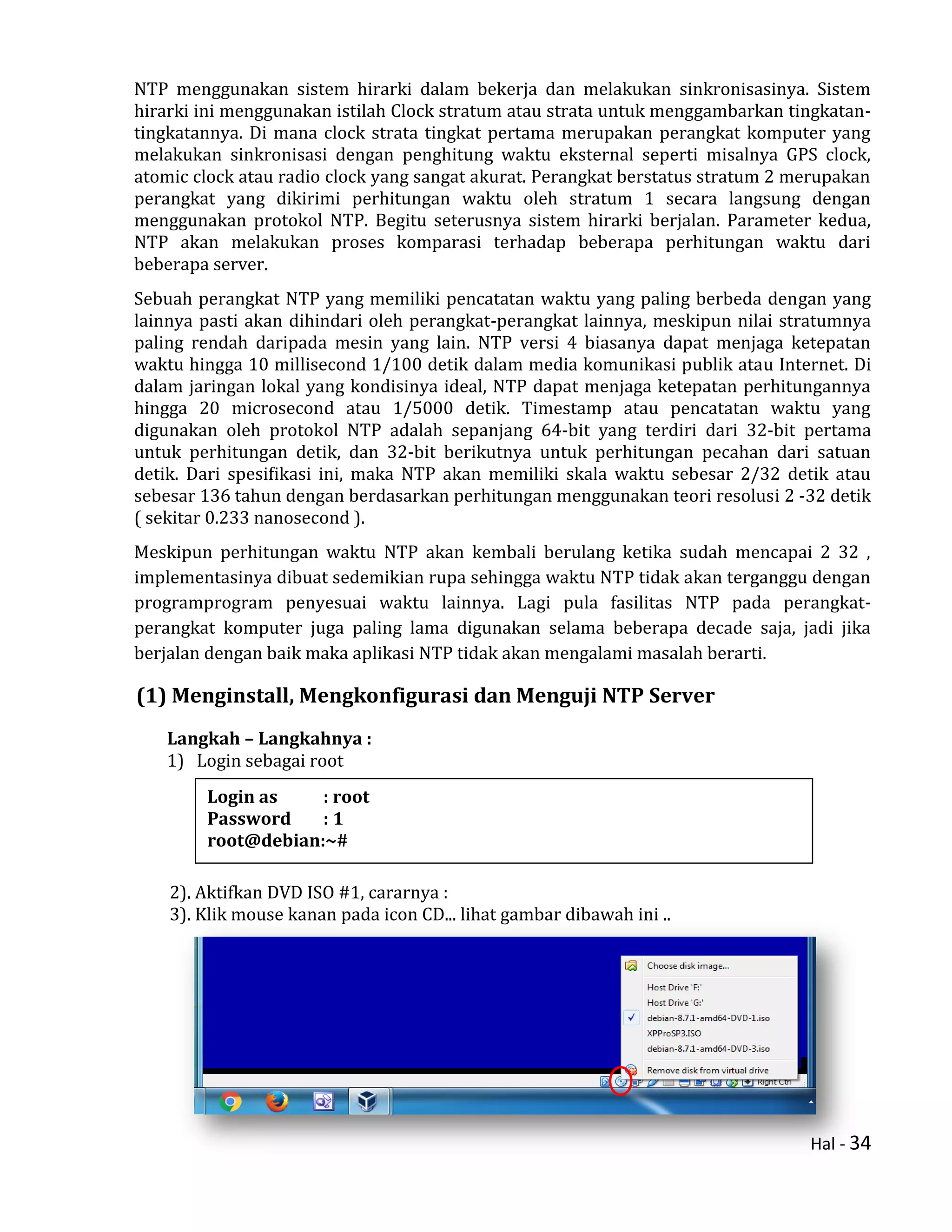 Hal - 34
NTP menggunakan sistem hirarki dalam bekerja dan melakukan sinkronisasinya. Sistem
hirarki ini menggunakan istilah Clock stratum atau strata untuk menggambarkan tingkatan-
tingkatannya. Di mana clock strata tingkat pertama merupakan perangkat komputer yang
melakukan sinkronisasi dengan penghitung waktu eksternal seperti misalnya GPS clock,
atomic clock atau radio clock yang sangat akurat. Perangkat berstatus stratum 2 merupakan
perangkat yang dikirimi perhitungan waktu oleh stratum 1 secara langsung dengan
menggunakan protokol NTP. Begitu seterusnya sistem hirarki berjalan. Parameter kedua,
NTP akan melakukan proses komparasi terhadap beberapa perhitungan waktu dari
beberapa server.
Sebuah perangkat NTP yang memiliki pencatatan waktu yang paling berbeda dengan yang
lainnya pasti akan dihindari oleh perangkat-perangkat lainnya, meskipun nilai stratumnya
paling rendah daripada mesin yang lain. NTP versi 4 biasanya dapat menjaga ketepatan
waktu hingga 10 millisecond 1/100 detik dalam media komunikasi publik atau Internet. Di
dalam jaringan lokal yang kondisinya ideal, NTP dapat menjaga ketepatan perhitungannya
hingga 20 microsecond atau 1/5000 detik. Timestamp atau pencatatan waktu yang
digunakan oleh protokol NTP adalah sepanjang 64-bit yang terdiri dari 32-bit pertama
untuk perhitungan detik, dan 32-bit berikutnya untuk perhitungan pecahan dari satuan
detik. Dari spesifikasi ini, maka NTP akan memiliki skala waktu sebesar 2/32 detik atau
sebesar 136 tahun dengan berdasarkan perhitungan menggunakan teori resolusi 2 -32 detik
( sekitar 0.233 nanosecond ).
Meskipun perhitungan waktu NTP akan kembali berulang ketika sudah mencapai 2 32 ,
implementasinya dibuat sedemikian rupa sehingga waktu NTP tidak akan terganggu dengan
programprogram penyesuai waktu lainnya. Lagi pula fasilitas NTP pada perangkat-
perangkat komputer juga paling lama digunakan selama beberapa decade saja, jadi jika
berjalan dengan baik maka aplikasi NTP tidak akan mengalami masalah berarti.
(1) Menginstall, Mengkonfigurasi dan Menguji NTP Server
Langkah – Langkahnya :
1) Login sebagai root
2). Aktifkan DVD ISO #1, cararnya :
3). Klik mouse kanan pada icon CD... lihat gambar dibawah ini ..
Login as : root
Password : 1
root@debian:~#
 