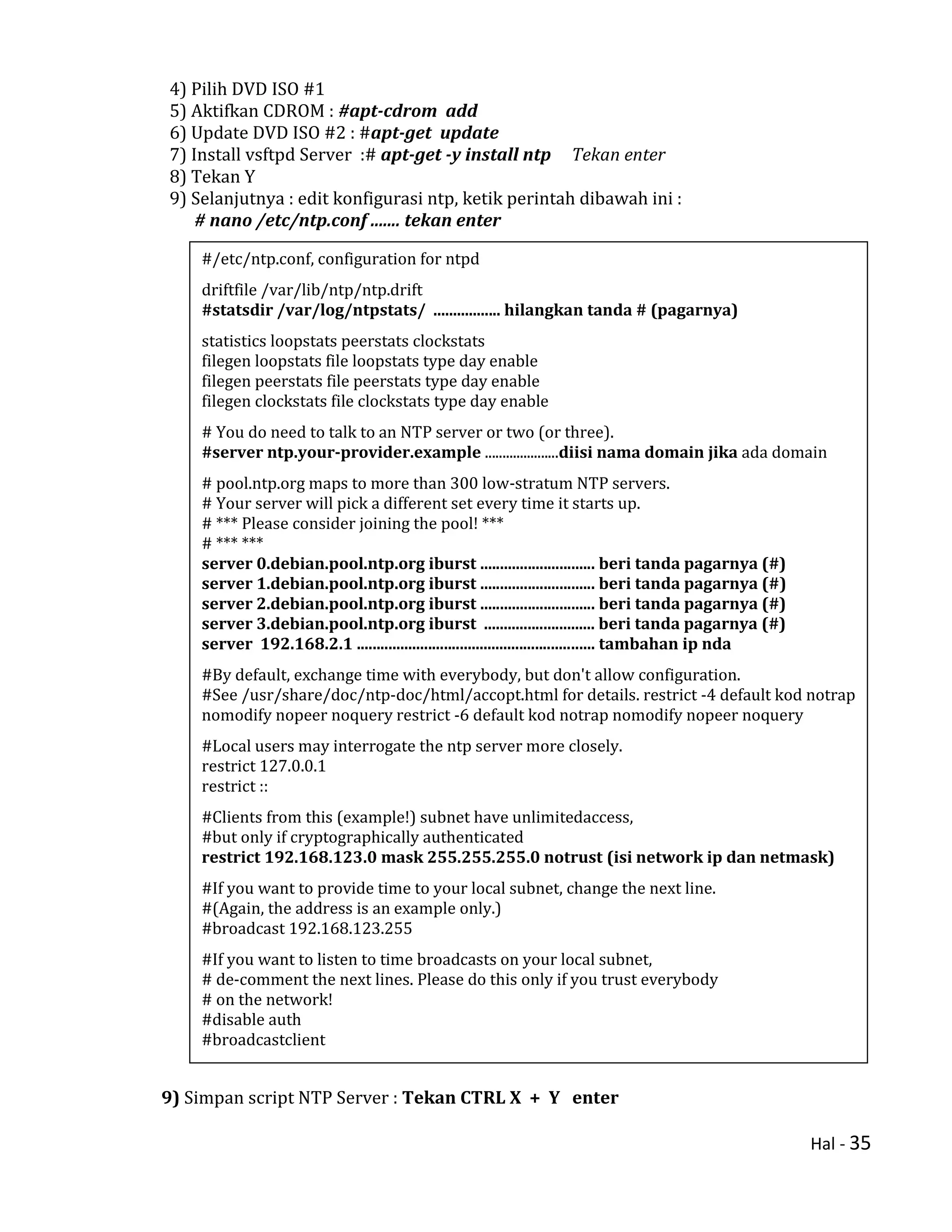Hal - 35
4) Pilih DVD ISO #1
5) Aktifkan CDROM : #apt-cdrom add
6) Update DVD ISO #2 : #apt-get update
7) Install vsftpd Server :# apt-get -y install ntp Tekan enter
8) Tekan Y
9) Selanjutnya : edit konfigurasi ntp, ketik perintah dibawah ini :
# nano /etc/ntp.conf ....... tekan enter
9) Simpan script NTP Server : Tekan CTRL X + Y enter
#/etc/ntp.conf, configuration for ntpd
driftfile /var/lib/ntp/ntp.drift
#statsdir /var/log/ntpstats/ ................. hilangkan tanda # (pagarnya)
statistics loopstats peerstats clockstats
filegen loopstats file loopstats type day enable
filegen peerstats file peerstats type day enable
filegen clockstats file clockstats type day enable
# You do need to talk to an NTP server or two (or three).
#server ntp.your-provider.example .....................diisi nama domain jika ada domain
# pool.ntp.org maps to more than 300 low-stratum NTP servers.
# Your server will pick a different set every time it starts up.
# *** Please consider joining the pool! ***
# *** ***
server 0.debian.pool.ntp.org iburst ............................. beri tanda pagarnya (#)
server 1.debian.pool.ntp.org iburst ............................. beri tanda pagarnya (#)
server 2.debian.pool.ntp.org iburst ............................. beri tanda pagarnya (#)
server 3.debian.pool.ntp.org iburst ............................ beri tanda pagarnya (#)
server 192.168.2.1 ............................................................ tambahan ip nda
#By default, exchange time with everybody, but don't allow configuration.
#See /usr/share/doc/ntp-doc/html/accopt.html for details. restrict -4 default kod notrap
nomodify nopeer noquery restrict -6 default kod notrap nomodify nopeer noquery
#Local users may interrogate the ntp server more closely.
restrict 127.0.0.1
restrict ::
#Clients from this (example!) subnet have unlimitedaccess,
#but only if cryptographically authenticated
restrict 192.168.123.0 mask 255.255.255.0 notrust (isi network ip dan netmask)
#If you want to provide time to your local subnet, change the next line.
#(Again, the address is an example only.)
#broadcast 192.168.123.255
#If you want to listen to time broadcasts on your local subnet,
# de-comment the next lines. Please do this only if you trust everybody
# on the network!
#disable auth
#broadcastclient
 