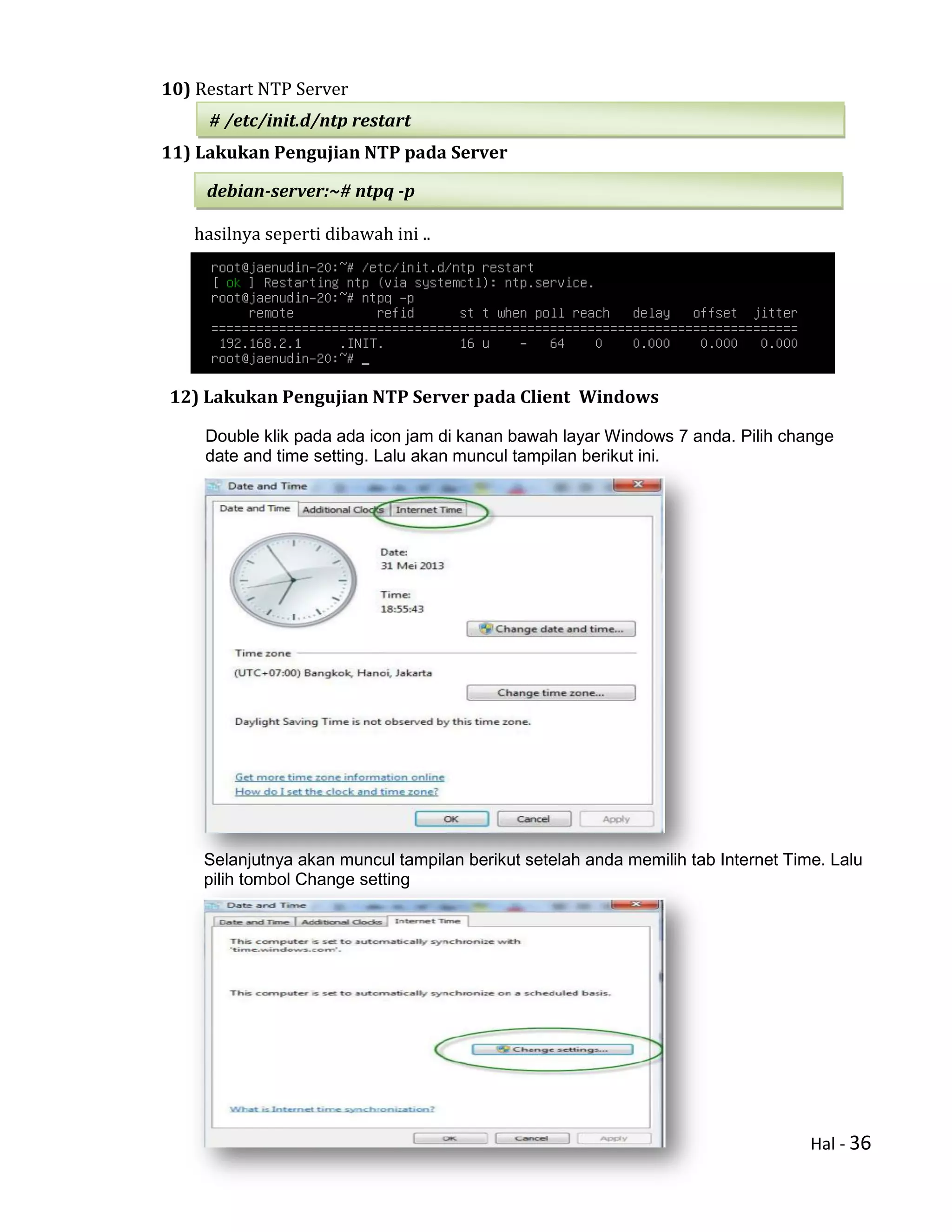 Hal - 36
10) Restart NTP Server
11) Lakukan Pengujian NTP pada Server
hasilnya seperti dibawah ini ..
12) Lakukan Pengujian NTP Server pada Client Windows
Double klik pada ada icon jam di kanan bawah layar Windows 7 anda. Pilih change
date and time setting. Lalu akan muncul tampilan berikut ini.
Selanjutnya akan muncul tampilan berikut setelah anda memilih tab Internet Time. Lalu
pilih tombol Change setting
# /etc/init.d/ntp restart
debian-server:~# ntpq -p
 