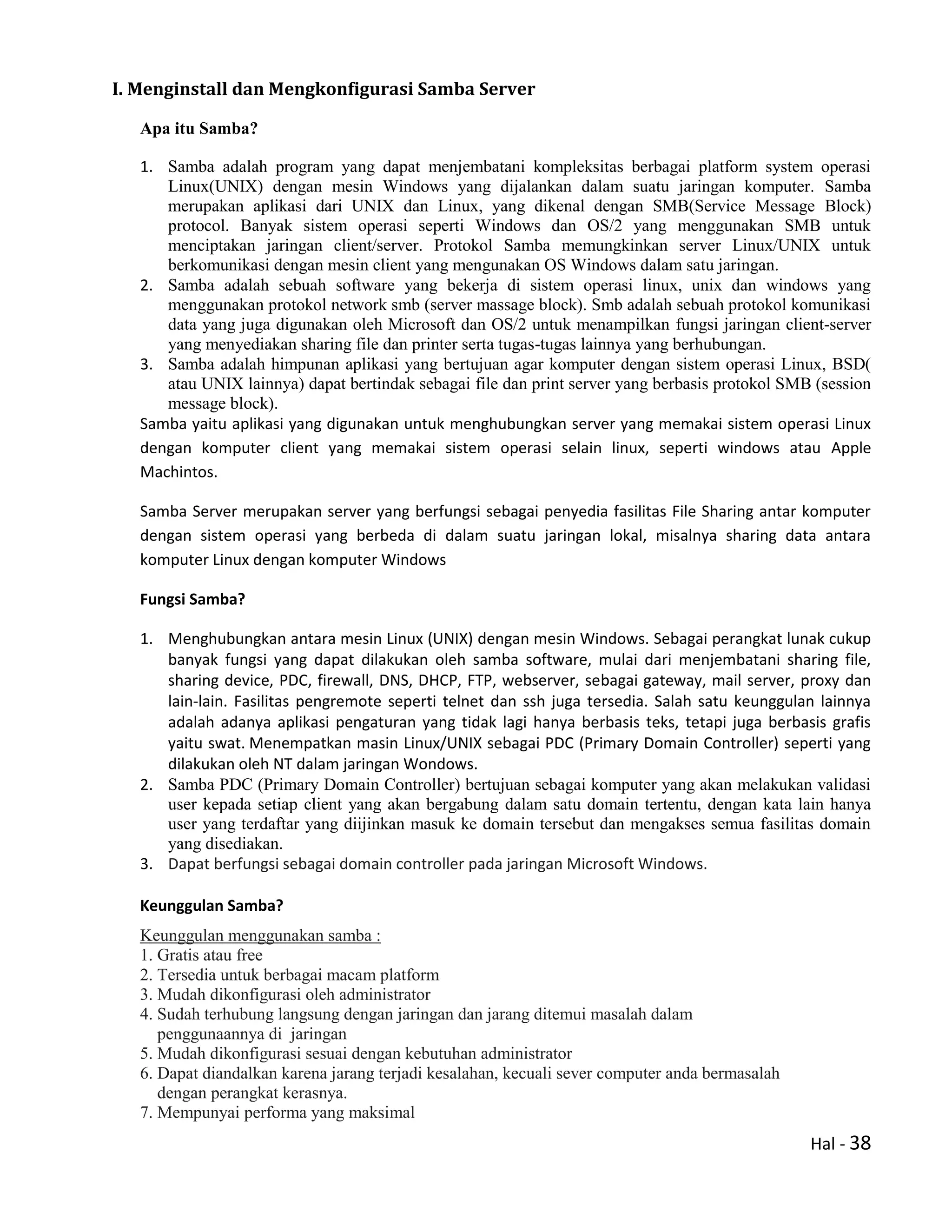 Hal - 38
I. Menginstall dan Mengkonfigurasi Samba Server
Apa itu Samba?
1. Samba adalah program yang dapat menjembatani kompleksitas berbagai platform system operasi
Linux(UNIX) dengan mesin Windows yang dijalankan dalam suatu jaringan komputer. Samba
merupakan aplikasi dari UNIX dan Linux, yang dikenal dengan SMB(Service Message Block)
protocol. Banyak sistem operasi seperti Windows dan OS/2 yang menggunakan SMB untuk
menciptakan jaringan client/server. Protokol Samba memungkinkan server Linux/UNIX untuk
berkomunikasi dengan mesin client yang mengunakan OS Windows dalam satu jaringan.
2. Samba adalah sebuah software yang bekerja di sistem operasi linux, unix dan windows yang
menggunakan protokol network smb (server massage block). Smb adalah sebuah protokol komunikasi
data yang juga digunakan oleh Microsoft dan OS/2 untuk menampilkan fungsi jaringan client-server
yang menyediakan sharing file dan printer serta tugas-tugas lainnya yang berhubungan.
3. Samba adalah himpunan aplikasi yang bertujuan agar komputer dengan sistem operasi Linux, BSD(
atau UNIX lainnya) dapat bertindak sebagai file dan print server yang berbasis protokol SMB (session
message block).
Samba yaitu aplikasi yang digunakan untuk menghubungkan server yang memakai sistem operasi Linux
dengan komputer client yang memakai sistem operasi selain linux, seperti windows atau Apple
Machintos.
Samba Server merupakan server yang berfungsi sebagai penyedia fasilitas File Sharing antar komputer
dengan sistem operasi yang berbeda di dalam suatu jaringan lokal, misalnya sharing data antara
komputer Linux dengan komputer Windows
Fungsi Samba?
1. Menghubungkan antara mesin Linux (UNIX) dengan mesin Windows. Sebagai perangkat lunak cukup
banyak fungsi yang dapat dilakukan oleh samba software, mulai dari menjembatani sharing file,
sharing device, PDC, firewall, DNS, DHCP, FTP, webserver, sebagai gateway, mail server, proxy dan
lain-lain. Fasilitas pengremote seperti telnet dan ssh juga tersedia. Salah satu keunggulan lainnya
adalah adanya aplikasi pengaturan yang tidak lagi hanya berbasis teks, tetapi juga berbasis grafis
yaitu swat. Menempatkan masin Linux/UNIX sebagai PDC (Primary Domain Controller) seperti yang
dilakukan oleh NT dalam jaringan Wondows.
2. Samba PDC (Primary Domain Controller) bertujuan sebagai komputer yang akan melakukan validasi
user kepada setiap client yang akan bergabung dalam satu domain tertentu, dengan kata lain hanya
user yang terdaftar yang diijinkan masuk ke domain tersebut dan mengakses semua fasilitas domain
yang disediakan.
3. Dapat berfungsi sebagai domain controller pada jaringan Microsoft Windows.
Keunggulan Samba?
Keunggulan menggunakan samba :
1. Gratis atau free
2. Tersedia untuk berbagai macam platform
3. Mudah dikonfigurasi oleh administrator
4. Sudah terhubung langsung dengan jaringan dan jarang ditemui masalah dalam
penggunaannya di jaringan
5. Mudah dikonfigurasi sesuai dengan kebutuhan administrator
6. Dapat diandalkan karena jarang terjadi kesalahan, kecuali sever computer anda bermasalah
dengan perangkat kerasnya.
7. Mempunyai performa yang maksimal
 