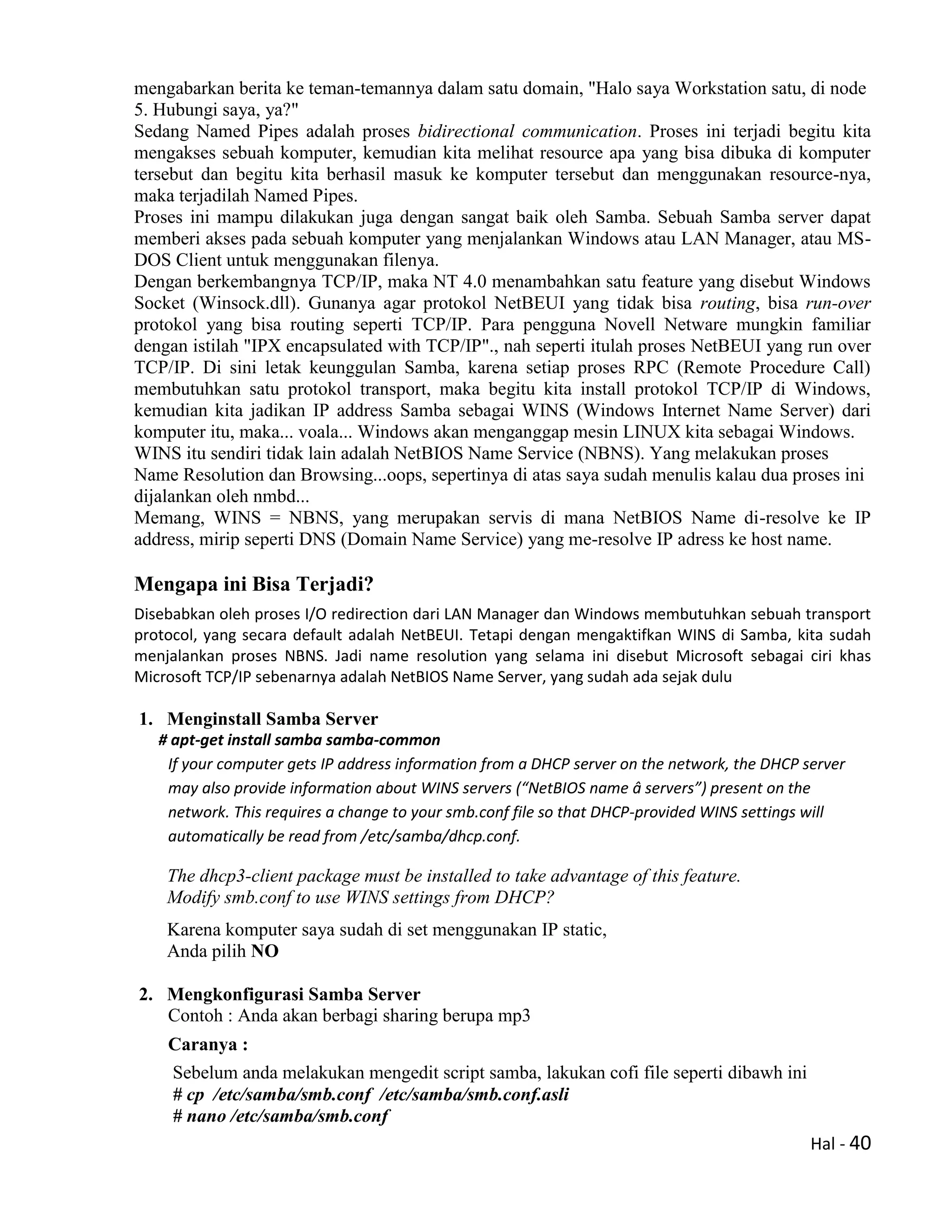 Hal - 40
mengabarkan berita ke teman-temannya dalam satu domain, "Halo saya Workstation satu, di node
5. Hubungi saya, ya?"
Sedang Named Pipes adalah proses bidirectional communication. Proses ini terjadi begitu kita
mengakses sebuah komputer, kemudian kita melihat resource apa yang bisa dibuka di komputer
tersebut dan begitu kita berhasil masuk ke komputer tersebut dan menggunakan resource-nya,
maka terjadilah Named Pipes.
Proses ini mampu dilakukan juga dengan sangat baik oleh Samba. Sebuah Samba server dapat
memberi akses pada sebuah komputer yang menjalankan Windows atau LAN Manager, atau MS-
DOS Client untuk menggunakan filenya.
Dengan berkembangnya TCP/IP, maka NT 4.0 menambahkan satu feature yang disebut Windows
Socket (Winsock.dll). Gunanya agar protokol NetBEUI yang tidak bisa routing, bisa run-over
protokol yang bisa routing seperti TCP/IP. Para pengguna Novell Netware mungkin familiar
dengan istilah "IPX encapsulated with TCP/IP"., nah seperti itulah proses NetBEUI yang run over
TCP/IP. Di sini letak keunggulan Samba, karena setiap proses RPC (Remote Procedure Call)
membutuhkan satu protokol transport, maka begitu kita install protokol TCP/IP di Windows,
kemudian kita jadikan IP address Samba sebagai WINS (Windows Internet Name Server) dari
komputer itu, maka... voala... Windows akan menganggap mesin LINUX kita sebagai Windows.
WINS itu sendiri tidak lain adalah NetBIOS Name Service (NBNS). Yang melakukan proses
Name Resolution dan Browsing...oops, sepertinya di atas saya sudah menulis kalau dua proses ini
dijalankan oleh nmbd...
Memang, WINS = NBNS, yang merupakan servis di mana NetBIOS Name di-resolve ke IP
address, mirip seperti DNS (Domain Name Service) yang me-resolve IP adress ke host name.
Mengapa ini Bisa Terjadi?
Disebabkan oleh proses I/O redirection dari LAN Manager dan Windows membutuhkan sebuah transport
protocol, yang secara default adalah NetBEUI. Tetapi dengan mengaktifkan WINS di Samba, kita sudah
menjalankan proses NBNS. Jadi name resolution yang selama ini disebut Microsoft sebagai ciri khas
Microsoft TCP/IP sebenarnya adalah NetBIOS Name Server, yang sudah ada sejak dulu
1. Menginstall Samba Server
# apt-get install samba samba-common
If your computer gets IP address information from a DHCP server on the network, the DHCP server
may also provide information about WINS servers (“NetBIOS name â servers”) present on the
network. This requires a change to your smb.conf file so that DHCP-provided WINS settings will
automatically be read from /etc/samba/dhcp.conf.
The dhcp3-client package must be installed to take advantage of this feature.
Modify smb.conf to use WINS settings from DHCP?
Karena komputer saya sudah di set menggunakan IP static,
Anda pilih NO
2. Mengkonfigurasi Samba Server
Contoh : Anda akan berbagi sharing berupa mp3
Caranya :
Sebelum anda melakukan mengedit script samba, lakukan cofi file seperti dibawh ini
# cp /etc/samba/smb.conf /etc/samba/smb.conf.asli
# nano /etc/samba/smb.conf
 