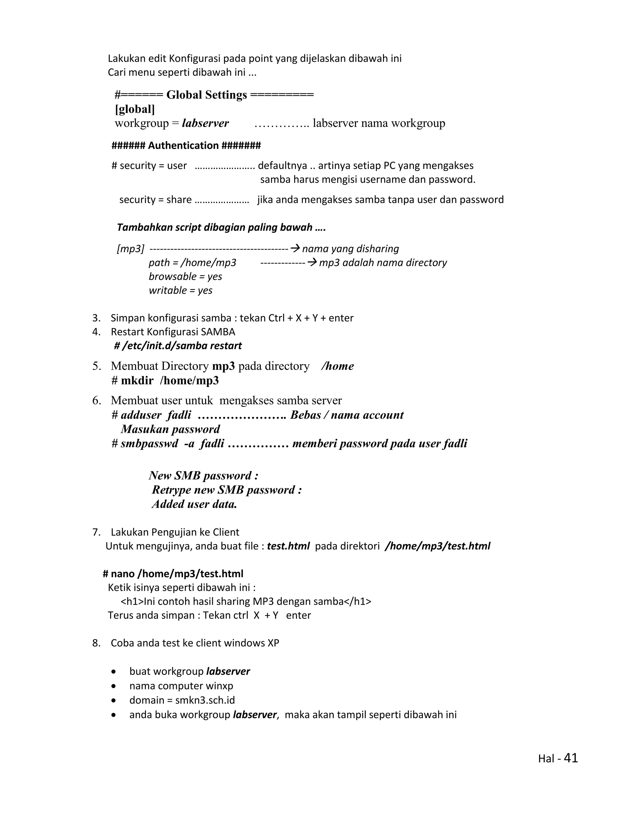 Hal - 41
Lakukan edit Konfigurasi pada point yang dijelaskan dibawah ini
Cari menu seperti dibawah ini ...
#====== Global Settings =========
[global]
workgroup = labserver ………….. labserver nama workgroup
###### Authentication #######
# security = user ………………….. defaultnya .. artinya setiap PC yang mengakses
samba harus mengisi username dan password.
security = share ………………… jika anda mengakses samba tanpa user dan password
Tambahkan script dibagian paling bawah ….
[mp3] ---------------------------------------- nama yang disharing
path = /home/mp3 ------------- mp3 adalah nama directory
browsable = yes
writable = yes
3. Simpan konfigurasi samba : tekan Ctrl + X + Y + enter
4. Restart Konfigurasi SAMBA
# /etc/init.d/samba restart
5. Membuat Directory mp3 pada directory /home
# mkdir /home/mp3
6. Membuat user untuk mengakses samba server
# adduser fadli …………………. Bebas / nama account
Masukan password
# smbpasswd -a fadli …………… memberi password pada user fadli
New SMB password :
Retrype new SMB password :
Added user data.
7. Lakukan Pengujian ke Client
Untuk mengujinya, anda buat file : test.html pada direktori /home/mp3/test.html
# nano /home/mp3/test.html
Ketik isinya seperti dibawah ini :
<h1>Ini contoh hasil sharing MP3 dengan samba</h1>
Terus anda simpan : Tekan ctrl X + Y enter
8. Coba anda test ke client windows XP
 buat workgroup labserver
 nama computer winxp
 domain = smkn3.sch.id
 anda buka workgroup labserver, maka akan tampil seperti dibawah ini
 