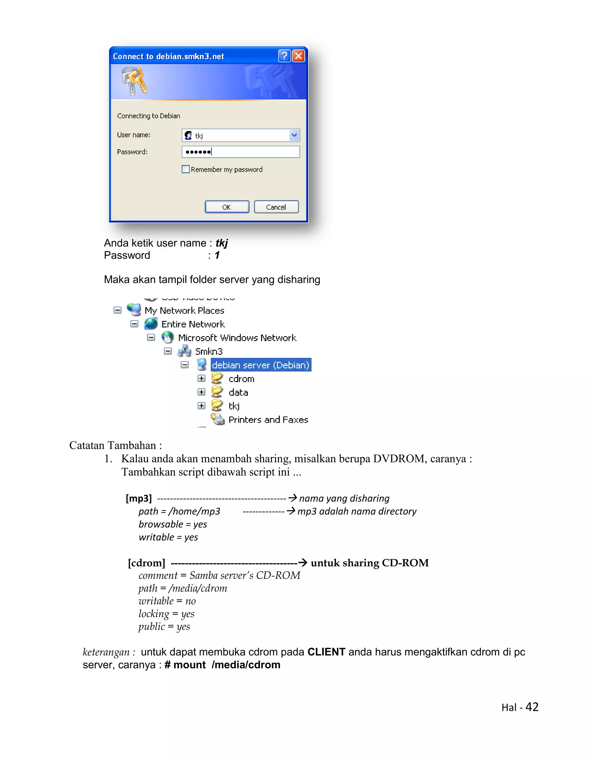 Hal - 42
Anda ketik user name : tkj
Password : 1
Maka akan tampil folder server yang disharing
Catatan Tambahan :
1. Kalau anda akan menambah sharing, misalkan berupa DVDROM, caranya :
Tambahkan script dibawah script ini ...
[mp3] ---------------------------------------- nama yang disharing
path = /home/mp3 ------------- mp3 adalah nama directory
browsable = yes
writable = yes
[cdrom] ------------------------------------ untuk sharing CD-ROM
comment = Samba server’s CD-ROM
path = /media/cdrom
writable = no
locking = yes
public = yes
keterangan : untuk dapat membuka cdrom pada CLIENT anda harus mengaktifkan cdrom di pc
server, caranya : # mount /media/cdrom
 