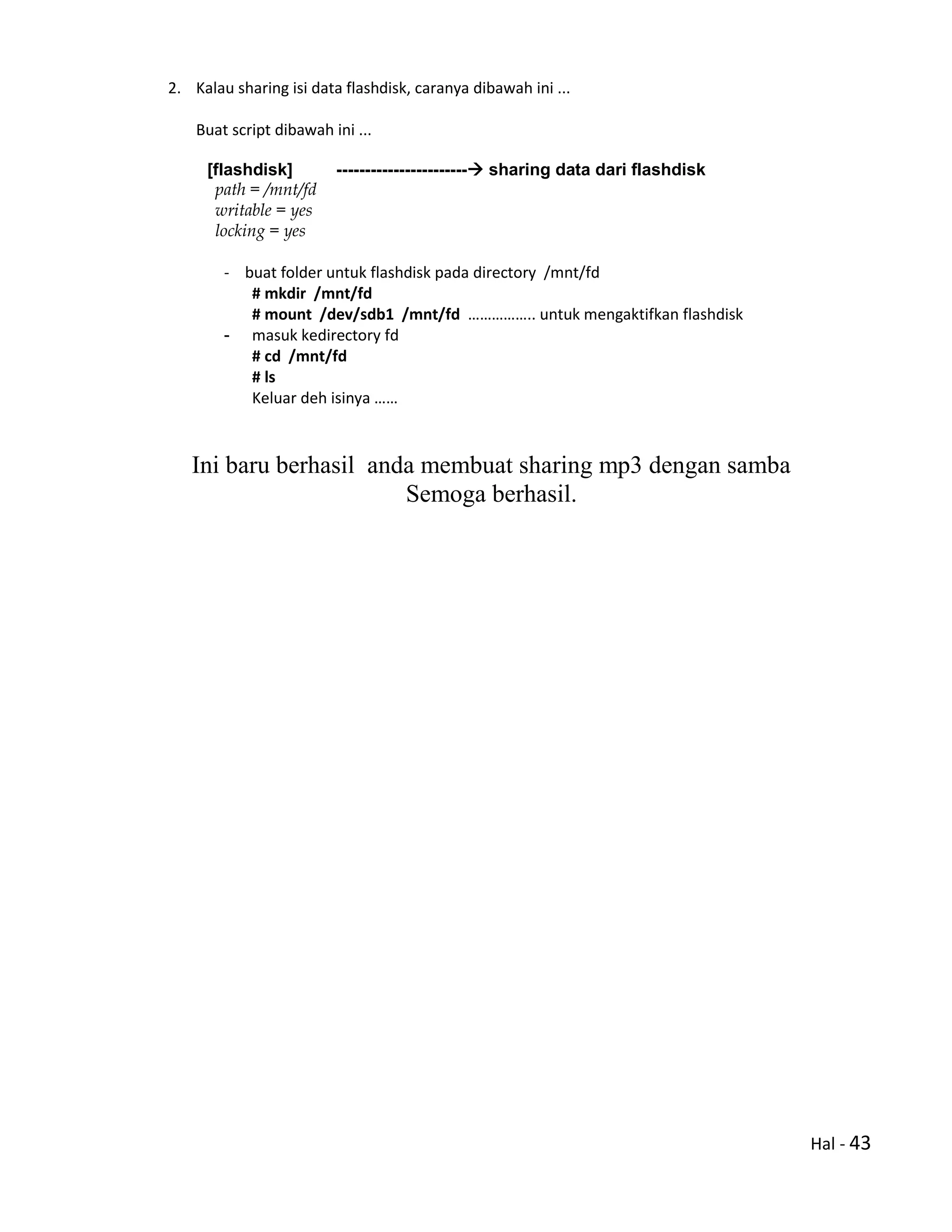 Hal - 43
2. Kalau sharing isi data flashdisk, caranya dibawah ini ...
Buat script dibawah ini ...
[flashdisk] ----------------------- sharing data dari flashdisk
path = /mnt/fd
writable = yes
locking = yes
- buat folder untuk flashdisk pada directory /mnt/fd
# mkdir /mnt/fd
# mount /dev/sdb1 /mnt/fd …………….. untuk mengaktifkan flashdisk
- masuk kedirectory fd
# cd /mnt/fd
# ls
Keluar deh isinya ……
Ini baru berhasil anda membuat sharing mp3 dengan samba
Semoga berhasil.
 