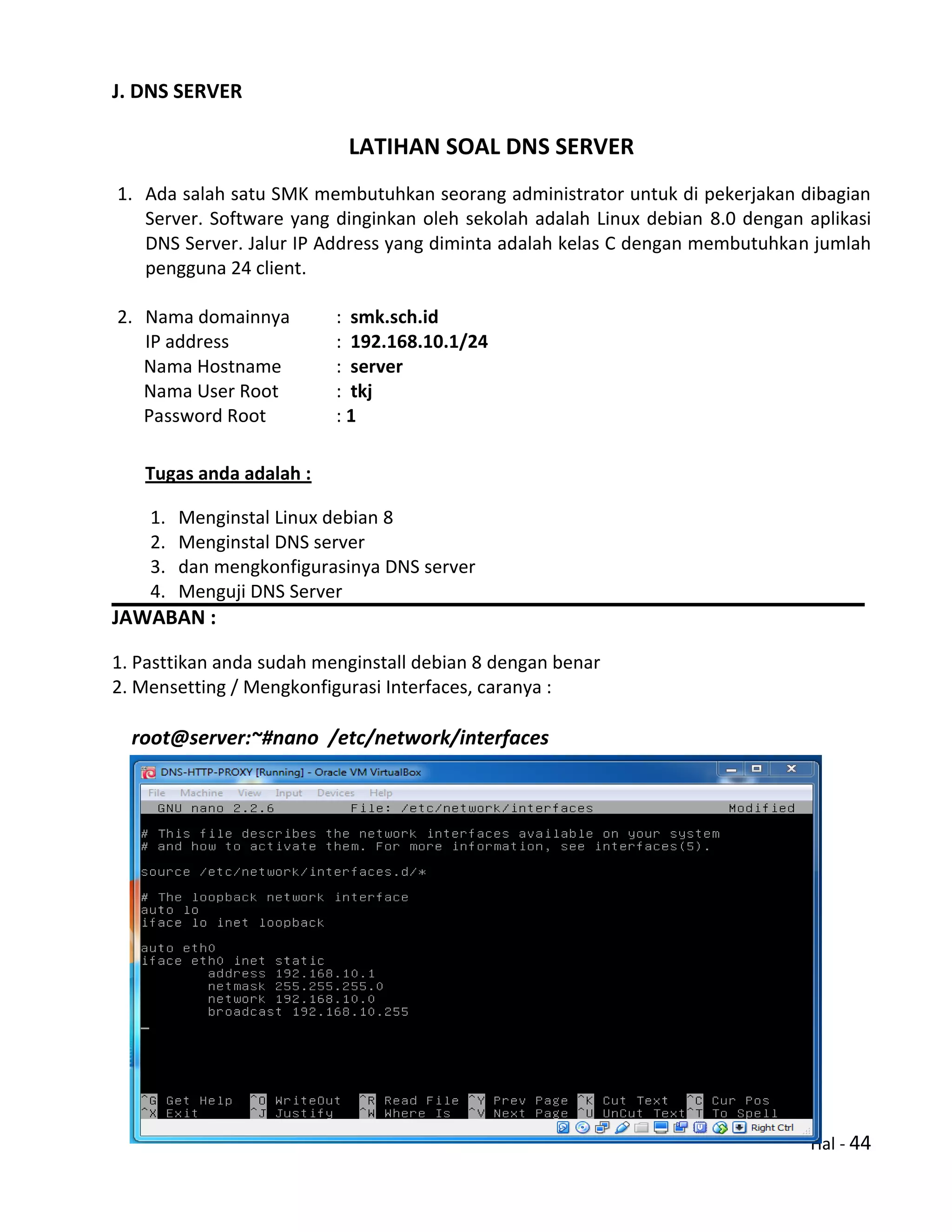 Hal - 44
J. DNS SERVER
LATIHAN SOAL DNS SERVER
1. Ada salah satu SMK membutuhkan seorang administrator untuk di pekerjakan dibagian
Server. Software yang dinginkan oleh sekolah adalah Linux debian 8.0 dengan aplikasi
DNS Server. Jalur IP Address yang diminta adalah kelas C dengan membutuhkan jumlah
pengguna 24 client.
2. Nama domainnya : smk.sch.id
IP address : 192.168.10.1/24
Nama Hostname : server
Nama User Root : tkj
Password Root : 1
Tugas anda adalah :
1. Menginstal Linux debian 8
2. Menginstal DNS server
3. dan mengkonfigurasinya DNS server
4. Menguji DNS Server
JAWABAN :
1. Pasttikan anda sudah menginstall debian 8 dengan benar
2. Mensetting / Mengkonfigurasi Interfaces, caranya :
root@server:~#nano /etc/network/interfaces
 
