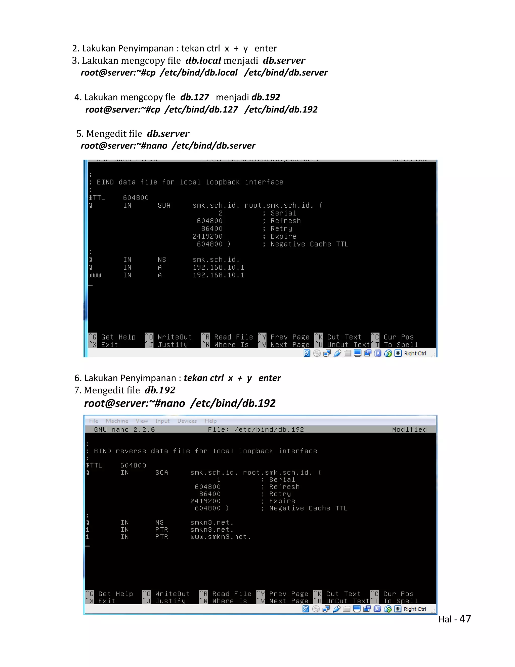 Hal - 47
2. Lakukan Penyimpanan : tekan ctrl x + y enter
3. Lakukan mengcopy file db.local menjadi db.server
root@server:~#cp /etc/bind/db.local /etc/bind/db.server
4. Lakukan mengcopy fle db.127 menjadi db.192
root@server:~#cp /etc/bind/db.127 /etc/bind/db.192
5. Mengedit file db.server
root@server:~#nano /etc/bind/db.server
6. Lakukan Penyimpanan : tekan ctrl x + y enter
7. Mengedit file db.192
root@server:~#nano /etc/bind/db.192
 