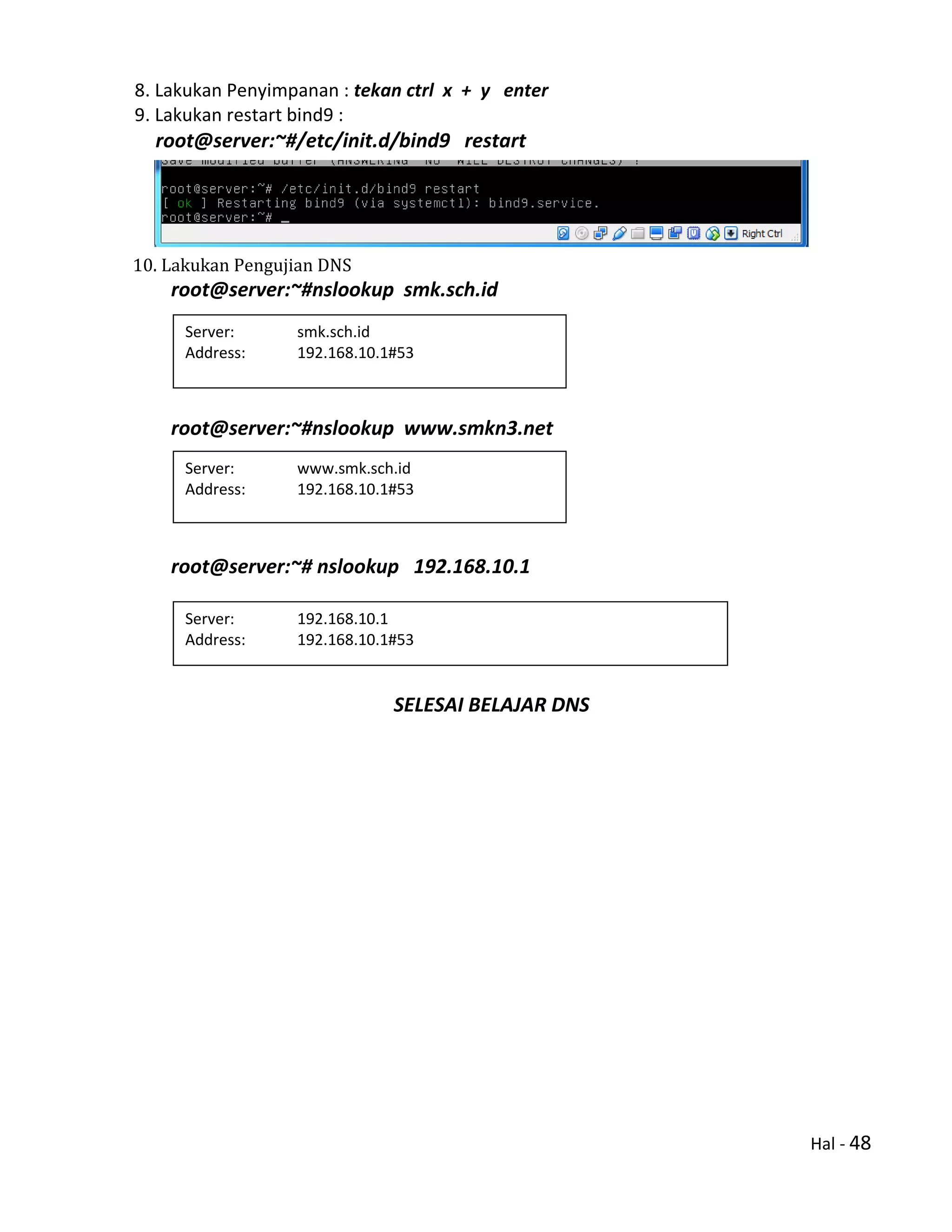 Hal - 48
8. Lakukan Penyimpanan : tekan ctrl x + y enter
9. Lakukan restart bind9 :
root@server:~#/etc/init.d/bind9 restart
10. Lakukan Pengujian DNS
root@server:~#nslookup smk.sch.id
root@server:~#nslookup www.smkn3.net
root@server:~# nslookup 192.168.10.1
SELESAI BELAJAR DNS
Server: www.smk.sch.id
Address: 192.168.10.1#53
Server: smk.sch.id
Address: 192.168.10.1#53
Server: 192.168.10.1
Address: 192.168.10.1#53
1.10.168.192.in-addr.arpa name = smk.sch.id
1.10.168.192.in-addr.arpa name = www.smk.sch.id
 