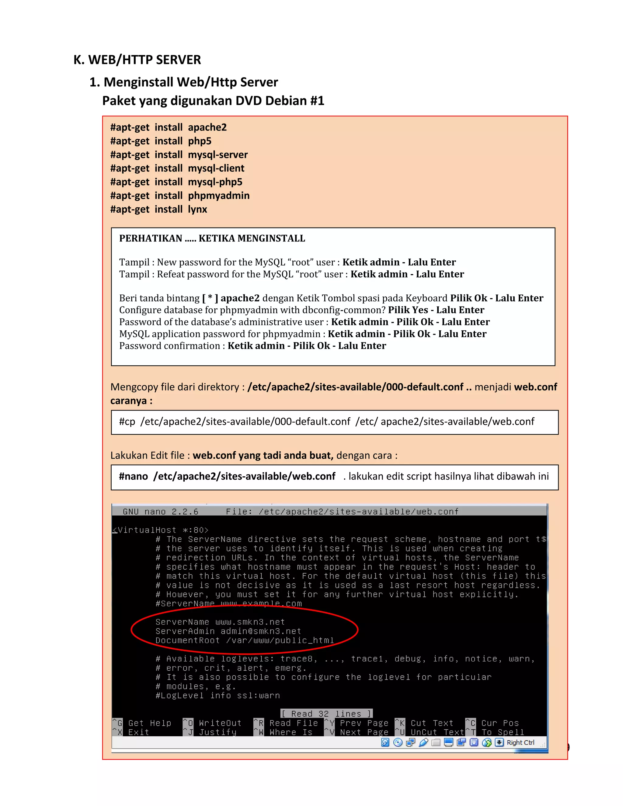 Hal - 49
K. WEB/HTTP SERVER
1. Menginstall Web/Http Server
Paket yang digunakan DVD Debian #1
#apt-get install apache2
#apt-get install php5
#apt-get install mysql-server
#apt-get install mysql-client
#apt-get install mysql-php5
#apt-get install phpmyadmin
#apt-get install lynx
Mengcopy file dari direktory : /etc/apache2/sites-available/000-default.conf .. menjadi web.conf
caranya :
Lakukan Edit file : web.conf yang tadi anda buat, dengan cara :
PERHATIKAN ..... KETIKA MENGINSTALL
Tampil : New password for the MySQL “root” user : Ketik admin - Lalu Enter
Tampil : Refeat password for the MySQL “root” user : Ketik admin - Lalu Enter
Beri tanda bintang [ * ] apache2 dengan Ketik Tombol spasi pada Keyboard Pilik Ok - Lalu Enter
Configure database for phpmyadmin with dbconfig-common? Pilik Yes - Lalu Enter
Password of the database’s administrative user : Ketik admin - Pilik Ok - Lalu Enter
MySQL application password for phpmyadmin : Ketik admin - Pilik Ok - Lalu Enter
Password confirmation : Ketik admin - Pilik Ok - Lalu Enter
#cp /etc/apache2/sites-available/000-default.conf /etc/ apache2/sites-available/web.conf
#nano /etc/apache2/sites-available/web.conf . lakukan edit script hasilnya lihat dibawah ini
 