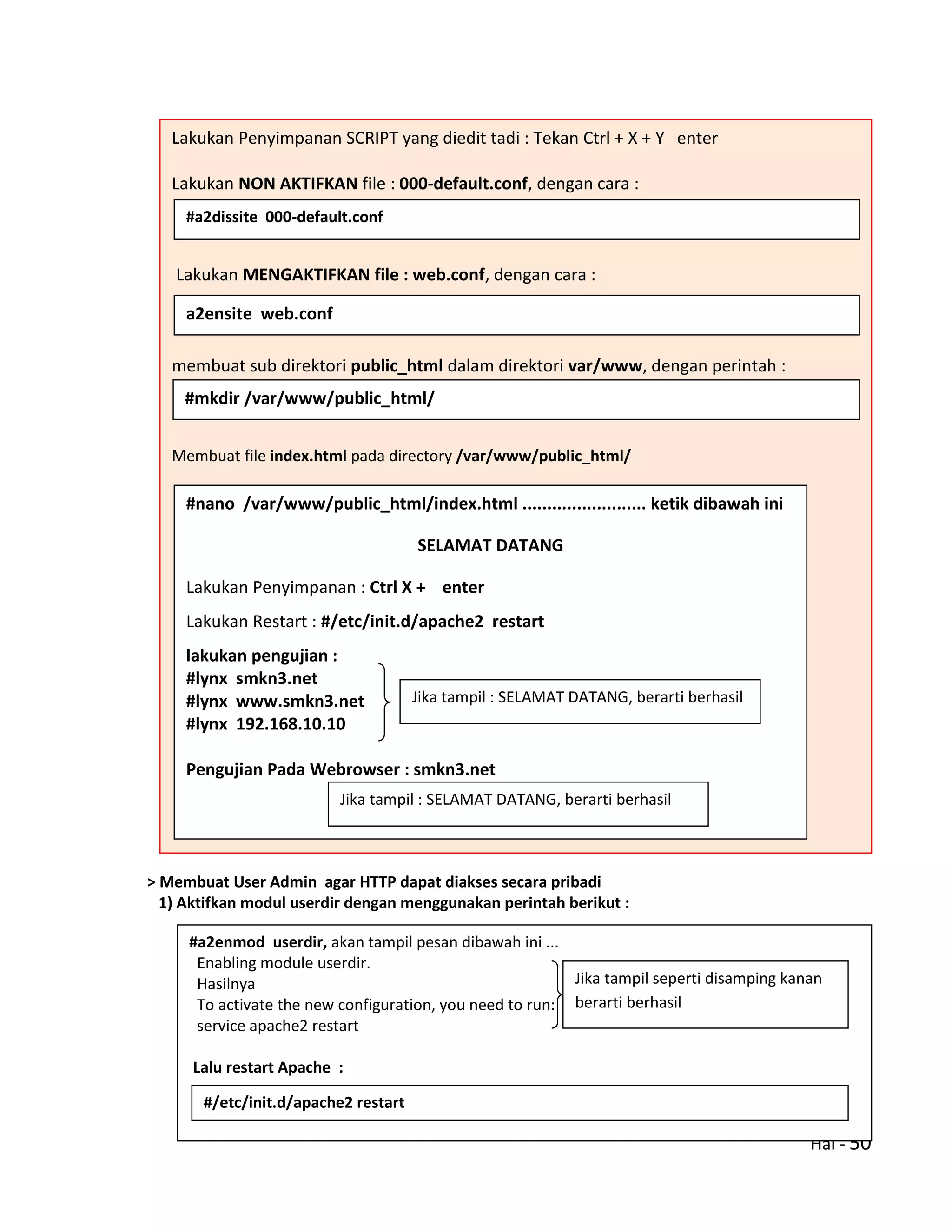 Hal - 50
> Membuat User Admin agar HTTP dapat diakses secara pribadi
1) Aktifkan modul userdir dengan menggunakan perintah berikut :
Lakukan Penyimpanan SCRIPT yang diedit tadi : Tekan Ctrl + X + Y enter
Lakukan NON AKTIFKAN file : 000-default.conf, dengan cara :
Lakukan MENGAKTIFKAN file : web.conf, dengan cara :
membuat sub direktori public_html dalam direktori var/www, dengan perintah :
Membuat file index.html pada directory /var/www/public_html/
#a2dissite 000-default.conf
a2ensite web.conf
#mkdir /var/www/public_html/
#nano /var/www/public_html/index.html ......................... ketik dibawah ini
SELAMAT DATANG
Lakukan Penyimpanan : Ctrl X + enter
Lakukan Restart : #/etc/init.d/apache2 restart
lakukan pengujian :
#lynx smkn3.net
#lynx www.smkn3.net
#lynx 192.168.10.10
Pengujian Pada Webrowser : smkn3.net
Jika tampil : SELAMAT DATANG, berarti berhasil
Jika tampil : SELAMAT DATANG, berarti berhasil
#a2enmod userdir, akan tampil pesan dibawah ini ...
Enabling module userdir.
Hasilnya
To activate the new configuration, you need to run:
service apache2 restart
Lalu restart Apache :
Jika tampil seperti disamping kanan
berarti berhasil
#/etc/init.d/apache2 restart
 