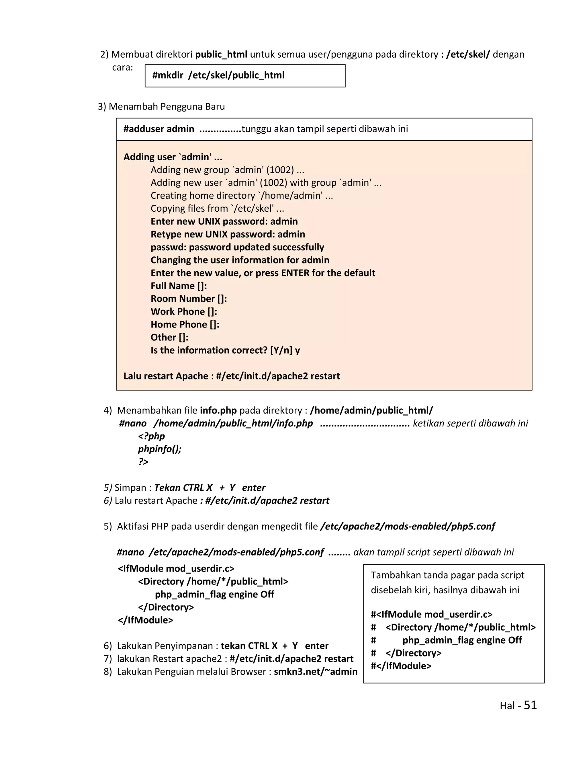 Hal - 51
2) Membuat direktori public_html untuk semua user/pengguna pada direktory : /etc/skel/ dengan
cara:
3) Menambah Pengguna Baru
4) Menambahkan file info.php pada direktory : /home/admin/public_html/
#nano /home/admin/public_html/info.php ................................ ketikan seperti dibawah ini
<?php
phpinfo();
?>
5) Simpan : Tekan CTRL X + Y enter
6) Lalu restart Apache : #/etc/init.d/apache2 restart
5) Aktifasi PHP pada userdir dengan mengedit file /etc/apache2/mods-enabled/php5.conf
#nano /etc/apache2/mods-enabled/php5.conf ........ akan tampil script seperti dibawah ini
<IfModule mod_userdir.c>
<Directory /home/*/public_html>
php_admin_flag engine Off
</Directory>
</IfModule>
6) Lakukan Penyimpanan : tekan CTRL X + Y enter
7) lakukan Restart apache2 : #/etc/init.d/apache2 restart
8) Lakukan Penguian melalui Browser : smkn3.net/~admin
Adding user `admin' ...
Adding new group `admin' (1002) ...
Adding new user `admin' (1002) with group `admin' ...
Creating home directory `/home/admin' ...
Copying files from `/etc/skel' ...
Enter new UNIX password: admin
Retype new UNIX password: admin
passwd: password updated successfully
Changing the user information for admin
Enter the new value, or press ENTER for the default
Full Name []:
Room Number []:
Work Phone []:
Home Phone []:
Other []:
Is the information correct? [Y/n] y
Lalu restart Apache : #/etc/init.d/apache2 restart
#mkdir /etc/skel/public_html
#adduser admin ...............tunggu akan tampil seperti dibawah ini
Tambahkan tanda pagar pada script
disebelah kiri, hasilnya dibawah ini
#<IfModule mod_userdir.c>
# <Directory /home/*/public_html>
# php_admin_flag engine Off
# </Directory>
#</IfModule>
 