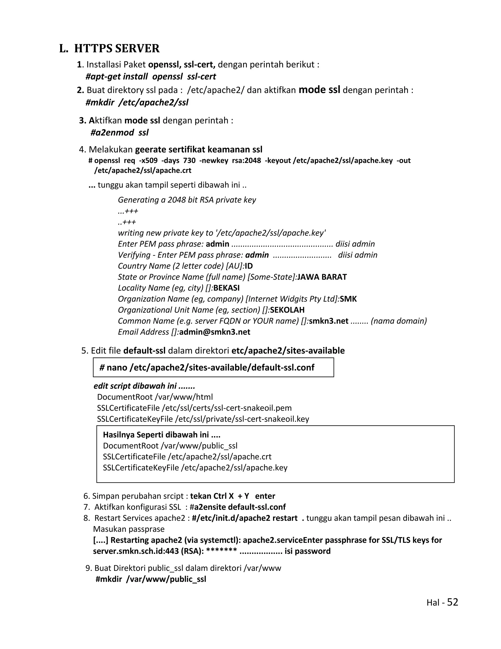 Hal - 52
L. HTTPS SERVER
1. Installasi Paket openssl, ssl-cert, dengan perintah berikut :
#apt-get install openssl ssl-cert
2. Buat direktory ssl pada : /etc/apache2/ dan aktifkan mode ssl dengan perintah :
#mkdir /etc/apache2/ssl
3. Aktifkan mode ssl dengan perintah :
#a2enmod ssl
4. Melakukan geerate sertifikat keamanan ssl
# openssl req -x509 -days 730 -newkey rsa:2048 -keyout /etc/apache2/ssl/apache.key -out
/etc/apache2/ssl/apache.crt
... tunggu akan tampil seperti dibawah ini ..
Generating a 2048 bit RSA private key
...+++
..+++
writing new private key to '/etc/apache2/ssl/apache.key'
Enter PEM pass phrase: admin ............................................. diisi admin
Verifying - Enter PEM pass phrase: admin .......................... diisi admin
Country Name (2 letter code) [AU]:ID
State or Province Name (full name) [Some-State]:JAWA BARAT
Locality Name (eg, city) []:BEKASI
Organization Name (eg, company) [Internet Widgits Pty Ltd]:SMK
Organizational Unit Name (eg, section) []:SEKOLAH
Common Name (e.g. server FQDN or YOUR name) []:smkn3.net ........ (nama domain)
Email Address []:admin@smkn3.net
5. Edit file default-ssl dalam direktori etc/apache2/sites-available
edit script dibawah ini .......
DocumentRoot /var/www/html
SSLCertificateFile /etc/ssl/certs/ssl-cert-snakeoil.pem
SSLCertificateKeyFile /etc/ssl/private/ssl-cert-snakeoil.key
6. Simpan perubahan srcipt : tekan Ctrl X + Y enter
7. Aktifkan konfigurasi SSL : #a2ensite default-ssl.conf
8. Restart Services apache2 : #/etc/init.d/apache2 restart . tunggu akan tampil pesan dibawah ini ..
Masukan passprase
[....] Restarting apache2 (via systemctl): apache2.serviceEnter passphrase for SSL/TLS keys for
server.smkn.sch.id:443 (RSA): ******* .................. isi password
9. Buat Direktori public_ssl dalam direktori /var/www
#mkdir /var/www/public_ssl
# nano /etc/apache2/sites-available/default-ssl.conf
Hasilnya Seperti dibawah ini ....
DocumentRoot /var/www/public_ssl
SSLCertificateFile /etc/apache2/ssl/apache.crt
SSLCertificateKeyFile /etc/apache2/ssl/apache.key
 