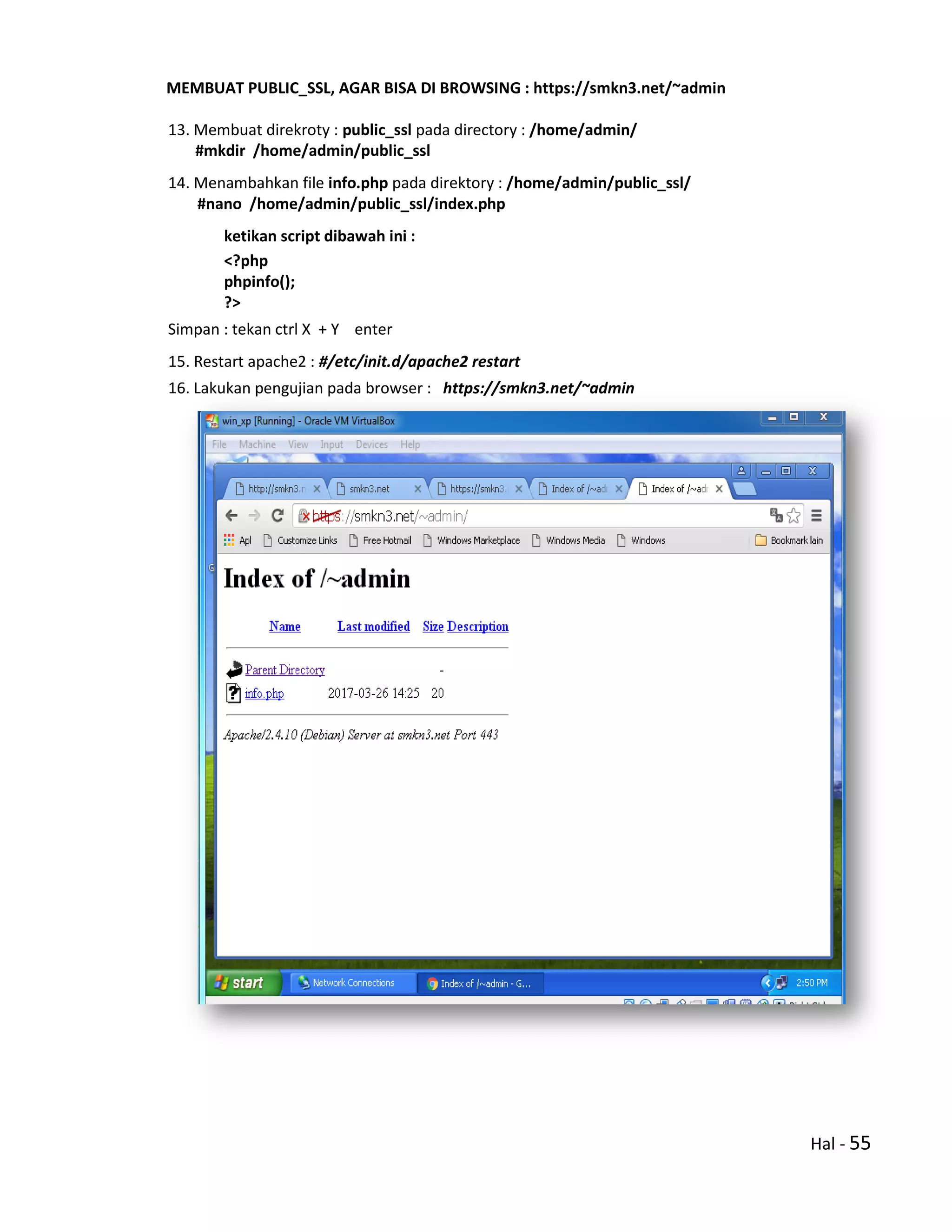 Hal - 55
MEMBUAT PUBLIC_SSL, AGAR BISA DI BROWSING : https://smkn3.net/~admin
13. Membuat direkroty : public_ssl pada directory : /home/admin/
#mkdir /home/admin/public_ssl
14. Menambahkan file info.php pada direktory : /home/admin/public_ssl/
#nano /home/admin/public_ssl/index.php
ketikan script dibawah ini :
<?php
phpinfo();
?>
Simpan : tekan ctrl X + Y enter
15. Restart apache2 : #/etc/init.d/apache2 restart
16. Lakukan pengujian pada browser : https://smkn3.net/~admin
 