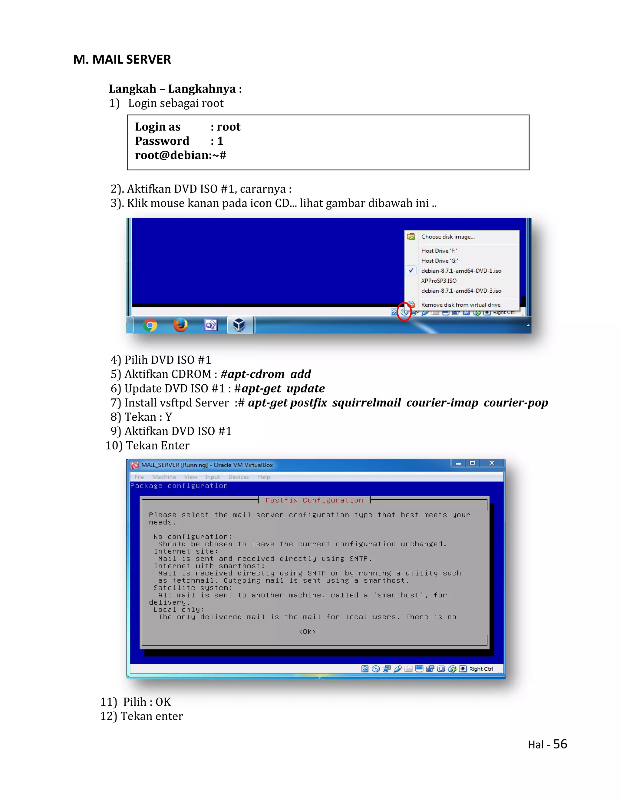 Hal - 56
M. MAIL SERVER
Langkah – Langkahnya :
1) Login sebagai root
2). Aktifkan DVD ISO #1, cararnya :
3). Klik mouse kanan pada icon CD... lihat gambar dibawah ini ..
4) Pilih DVD ISO #1
5) Aktifkan CDROM : #apt-cdrom add
6) Update DVD ISO #1 : #apt-get update
7) Install vsftpd Server :# apt-get postfix squirrelmail courier-imap courier-pop
8) Tekan : Y
9) Aktifkan DVD ISO #1
10) Tekan Enter
11) Pilih : OK
12) Tekan enter
Login as : root
Password : 1
root@debian:~#
 