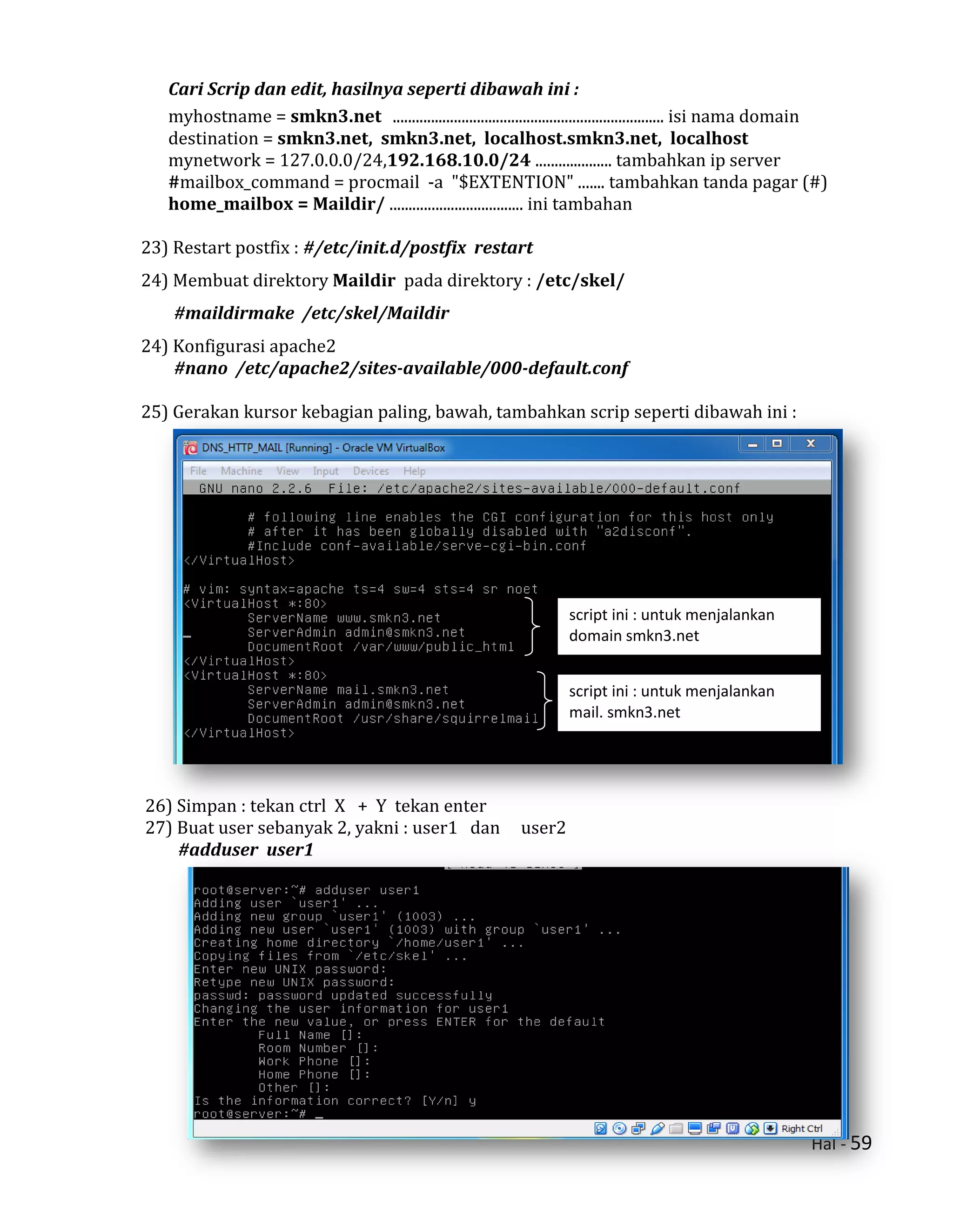Hal - 59
Cari Scrip dan edit, hasilnya seperti dibawah ini :
myhostname = smkn3.net ....................................................................... isi nama domain
destination = smkn3.net, smkn3.net, localhost.smkn3.net, localhost
mynetwork = 127.0.0.0/24,192.168.10.0/24 .................... tambahkan ip server
#mailbox_command = procmail -a "$EXTENTION" ....... tambahkan tanda pagar (#)
home_mailbox = Maildir/ ................................... ini tambahan
23) Restart postfix : #/etc/init.d/postfix restart
24) Membuat direktory Maildir pada direktory : /etc/skel/
#maildirmake /etc/skel/Maildir
24) Konfigurasi apache2
#nano /etc/apache2/sites-available/000-default.conf
25) Gerakan kursor kebagian paling, bawah, tambahkan scrip seperti dibawah ini :
26) Simpan : tekan ctrl X + Y tekan enter
27) Buat user sebanyak 2, yakni : user1 dan user2
#adduser user1
script ini : untuk menjalankan
domain smkn3.net
script ini : untuk menjalankan
mail. smkn3.net
 