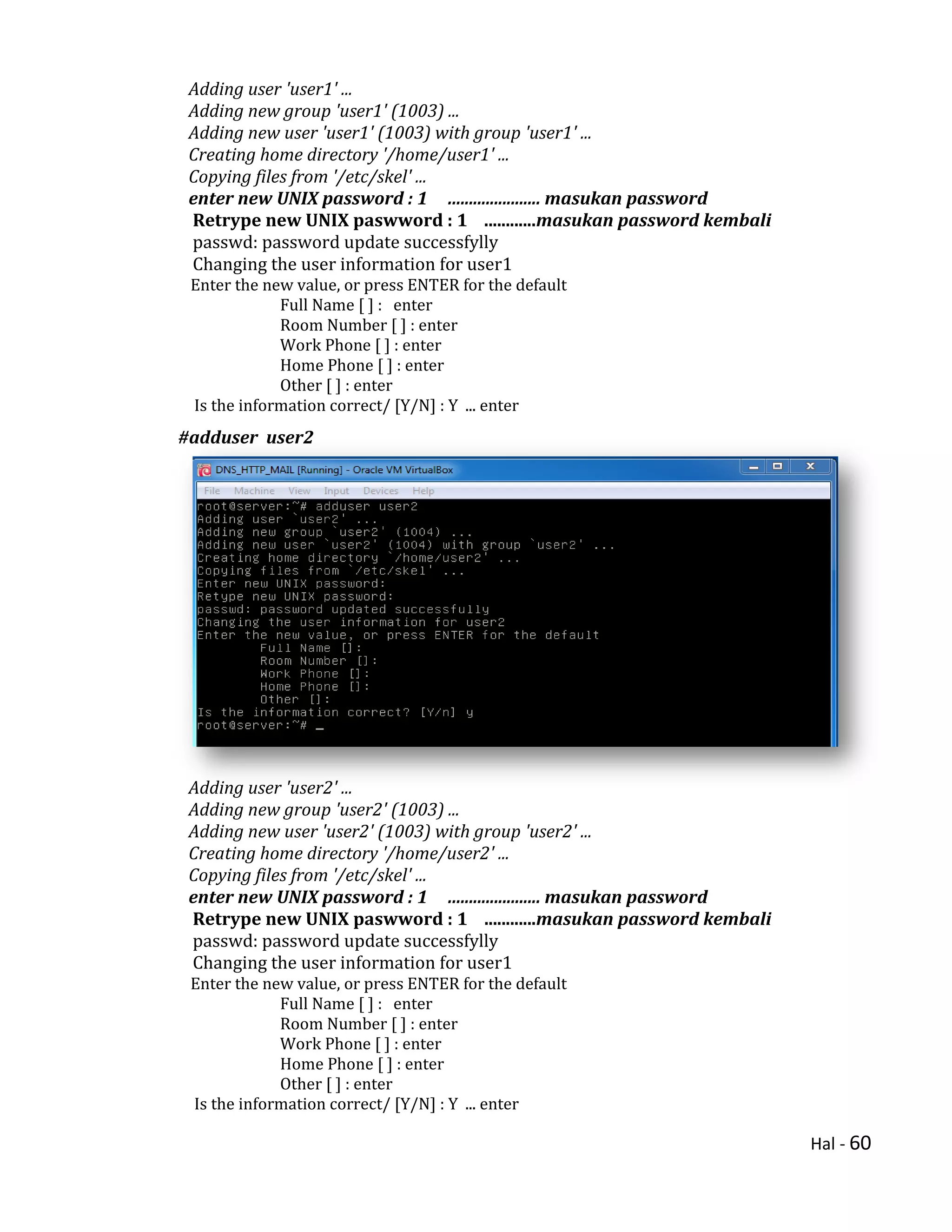 Hal - 60
Adding user 'user1' ...
Adding new group 'user1' (1003) ...
Adding new user 'user1' (1003) with group 'user1' ...
Creating home directory '/home/user1' ...
Copying files from '/etc/skel' ...
enter new UNIX password : 1 ...................... masukan password
Retrype new UNIX paswword : 1 ............masukan password kembali
passwd: password update successfylly
Changing the user information for user1
Enter the new value, or press ENTER for the default
Full Name [ ] : enter
Room Number [ ] : enter
Work Phone [ ] : enter
Home Phone [ ] : enter
Other [ ] : enter
Is the information correct/ [Y/N] : Y ... enter
#adduser user2
Adding user 'user2' ...
Adding new group 'user2' (1003) ...
Adding new user 'user2' (1003) with group 'user2' ...
Creating home directory '/home/user2' ...
Copying files from '/etc/skel' ...
enter new UNIX password : 1 ...................... masukan password
Retrype new UNIX paswword : 1 ............masukan password kembali
passwd: password update successfylly
Changing the user information for user1
Enter the new value, or press ENTER for the default
Full Name [ ] : enter
Room Number [ ] : enter
Work Phone [ ] : enter
Home Phone [ ] : enter
Other [ ] : enter
Is the information correct/ [Y/N] : Y ... enter
 