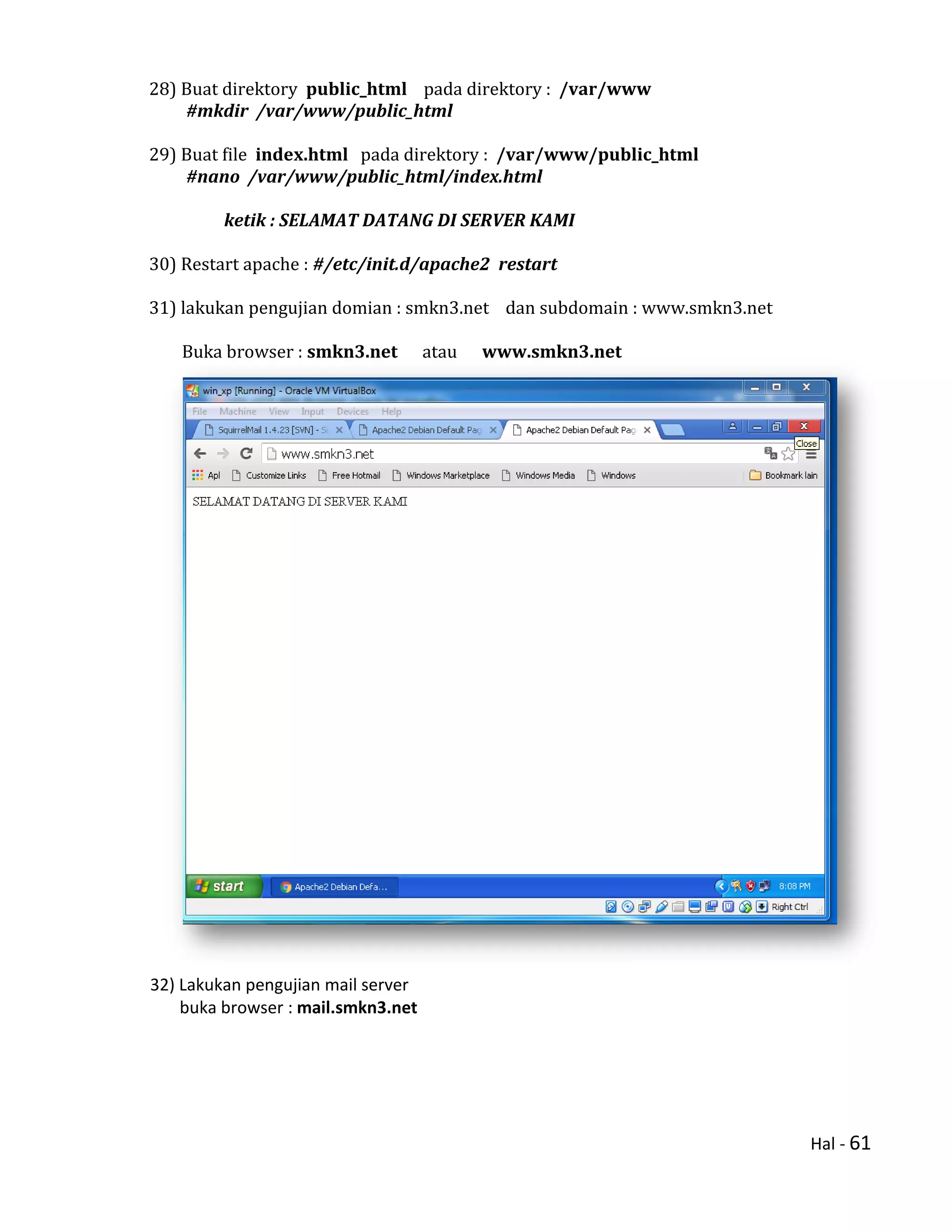 Hal - 61
28) Buat direktory public_html pada direktory : /var/www
#mkdir /var/www/public_html
29) Buat file index.html pada direktory : /var/www/public_html
#nano /var/www/public_html/index.html
ketik : SELAMAT DATANG DI SERVER KAMI
30) Restart apache : #/etc/init.d/apache2 restart
31) lakukan pengujian domian : smkn3.net dan subdomain : www.smkn3.net
Buka browser : smkn3.net atau www.smkn3.net
32) Lakukan pengujian mail server
buka browser : mail.smkn3.net
 