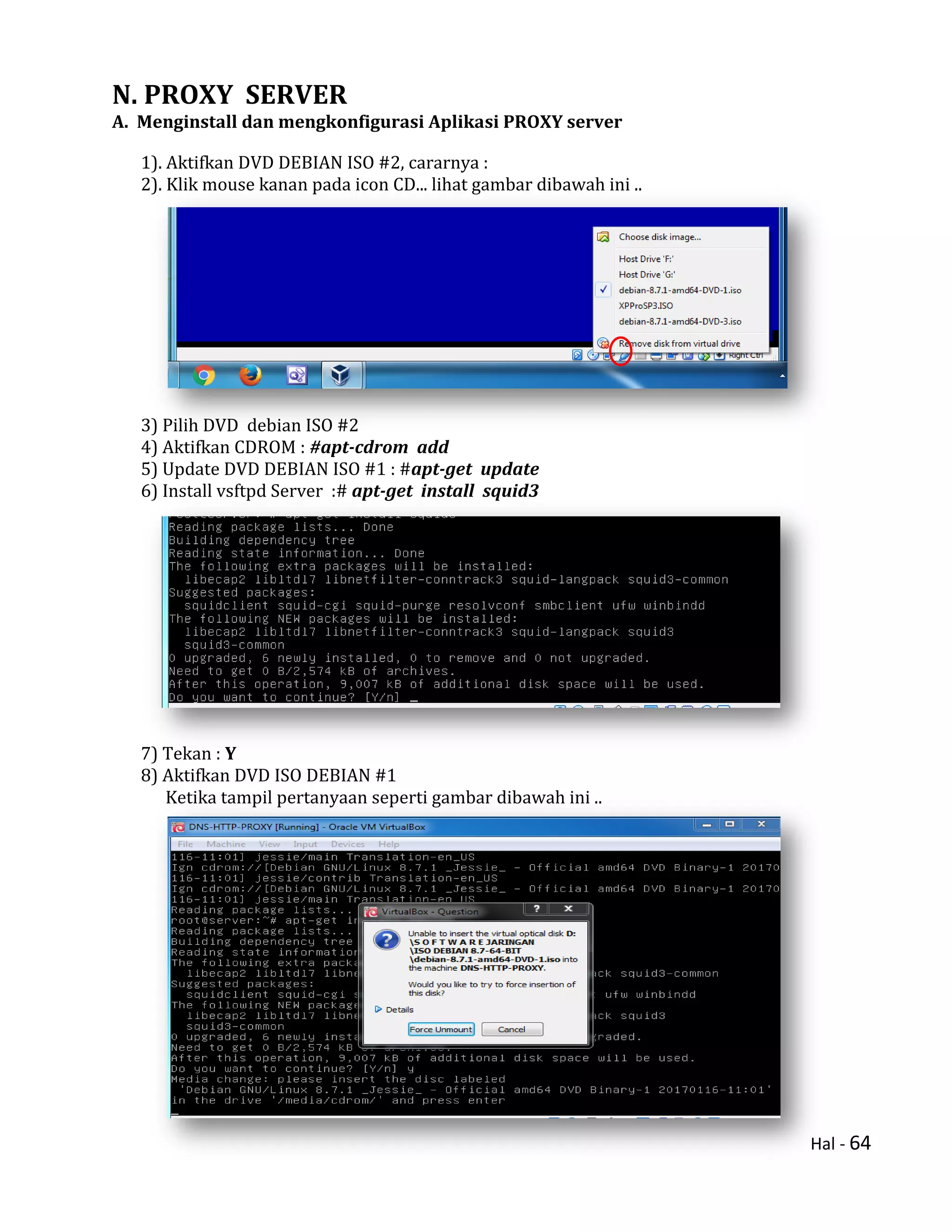 Hal - 64
N. PROXY SERVER
A. Menginstall dan mengkonfigurasi Aplikasi PROXY server
1). Aktifkan DVD DEBIAN ISO #2, cararnya :
2). Klik mouse kanan pada icon CD... lihat gambar dibawah ini ..
3) Pilih DVD debian ISO #2
4) Aktifkan CDROM : #apt-cdrom add
5) Update DVD DEBIAN ISO #1 : #apt-get update
6) Install vsftpd Server :# apt-get install squid3
7) Tekan : Y
8) Aktifkan DVD ISO DEBIAN #1
Ketika tampil pertanyaan seperti gambar dibawah ini ..
 