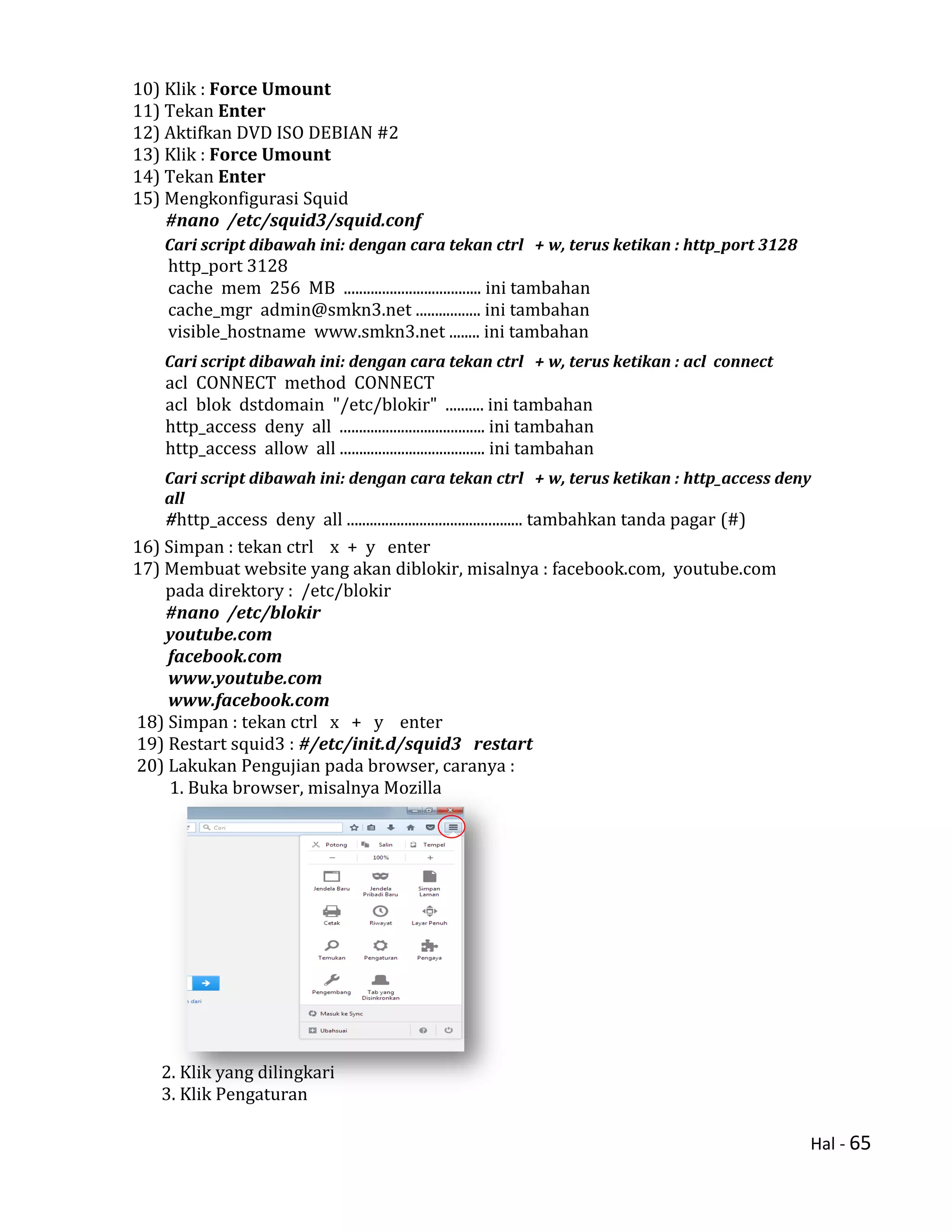 Hal - 65
10) Klik : Force Umount
11) Tekan Enter
12) Aktifkan DVD ISO DEBIAN #2
13) Klik : Force Umount
14) Tekan Enter
15) Mengkonfigurasi Squid
#nano /etc/squid3/squid.conf
Cari script dibawah ini: dengan cara tekan ctrl + w, terus ketikan : http_port 3128
http_port 3128
cache mem 256 MB .................................... ini tambahan
cache_mgr admin@smkn3.net ................. ini tambahan
visible_hostname www.smkn3.net ........ ini tambahan
Cari script dibawah ini: dengan cara tekan ctrl + w, terus ketikan : acl connect
acl CONNECT method CONNECT
acl blok dstdomain "/etc/blokir" .......... ini tambahan
http_access deny all ...................................... ini tambahan
http_access allow all ...................................... ini tambahan
Cari script dibawah ini: dengan cara tekan ctrl + w, terus ketikan : http_access deny
all
#http_access deny all .............................................. tambahkan tanda pagar (#)
16) Simpan : tekan ctrl x + y enter
17) Membuat website yang akan diblokir, misalnya : facebook.com, youtube.com
pada direktory : /etc/blokir
#nano /etc/blokir
youtube.com
facebook.com
www.youtube.com
www.facebook.com
18) Simpan : tekan ctrl x + y enter
19) Restart squid3 : #/etc/init.d/squid3 restart
20) Lakukan Pengujian pada browser, caranya :
1. Buka browser, misalnya Mozilla
2. Klik yang dilingkari
3. Klik Pengaturan
 