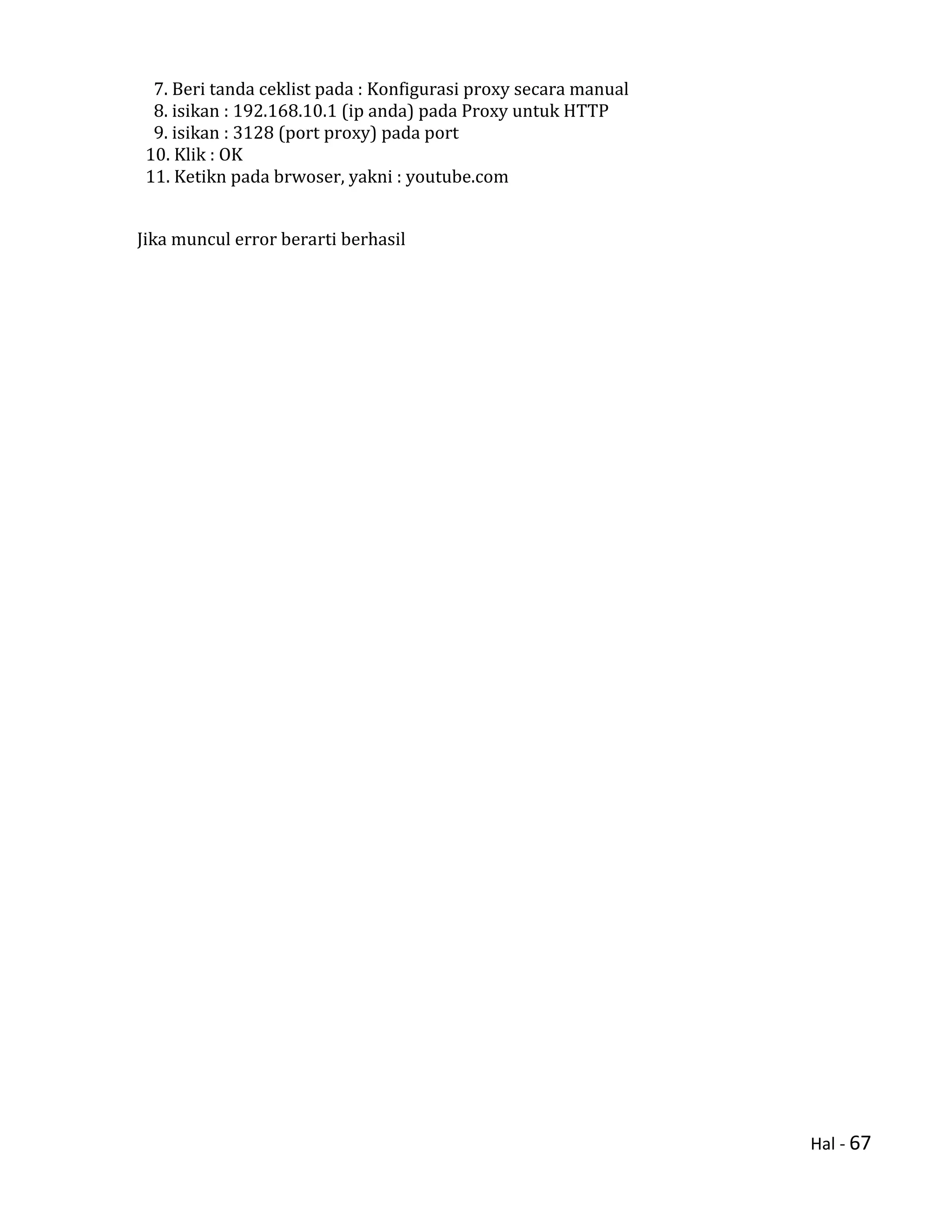 Hal - 67
7. Beri tanda ceklist pada : Konfigurasi proxy secara manual
8. isikan : 192.168.10.1 (ip anda) pada Proxy untuk HTTP
9. isikan : 3128 (port proxy) pada port
10. Klik : OK
11. Ketikn pada brwoser, yakni : youtube.com
Jika muncul error berarti berhasil
 