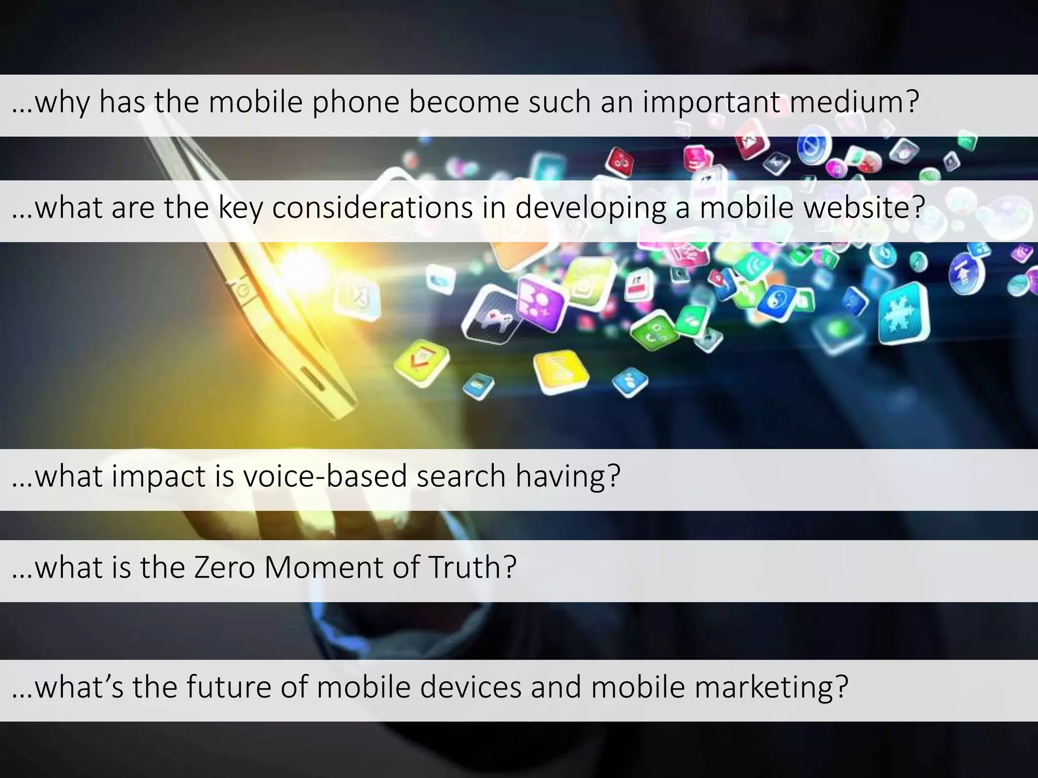…why has the mobile phone become such an important medium?
…what are the key considerations in developing a mobile website?
…what impact is voice-based search having?
…what is the Zero Moment of Truth?
…what’s the future of mobile devices and mobile marketing?
 