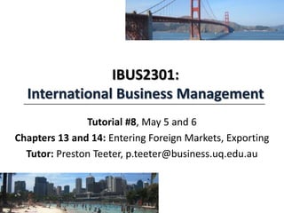IBUS2301:
International Business Management
Tutorial #8, May 5 and 6
Chapters 13 and 14: Entering Foreign Markets, Exporting
Tutor: Preston Teeter, p.teeter@business.uq.edu.au
 