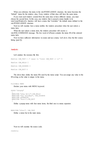 When you reference the menu in the win.WNDCLASSEX structure, the menu becomes the
"default" menu for the window class. Every window of that class will have the same menu.
If you want each window created from the same class to have different menus, you must
choose the second form. In this case, any window that is passed a menu handle in its
win.CreateWindowEx function will have a menu that "overrides" the default menu defined in the
win.WNDCLASSEX structure.
Next we will examine how a menu notifies the window procedure when the user selects a
menu item.
When the user selects a menu item, the window procedure will receive a
win.WM_COMMAND message. The low word of wParam contains the menu ID of the selected
menu item.
Now we have sufficient information to create and use a menu. Let's do it. (See the first source
listing [part I]).
Analysis:
Let's analyze the resource file first.
#define IDM_TEST 1 /* equal to "const IDM_TEST := 1;" */
#define IDM_HELLO 2
#define IDM_GOODBYE 3
#define IDM_EXIT 4
The above lines define the menu IDs used by the menu script. You can assign any value to the
ID as long as the value is unique in the menu.
FirstMenu MENU
Declare your menu with MENU keyword.
POPUP "&PopUp"
{
MENUITEM "&Say Hello",IDM_HELLO
MENUITEM "Say &GoodBye", IDM_GOODBYE
MENUITEM SEPARATOR
MENUITEM "E&xit",IDM_EXIT
}
Define a popup menu with four menu items, the third one is a menu separator.
MENUITEM "&Test", IDM_TEST
Define a menu bar in the main menu.
Next we will examine the source code.
readonly
 