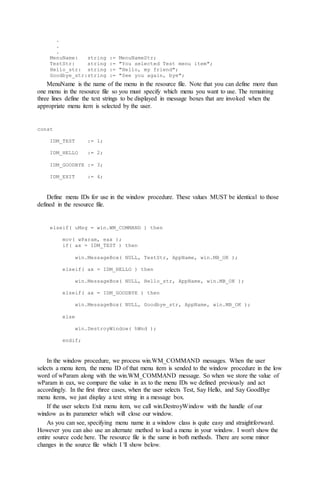 .
.
.
MenuName: string := MenuNameStr;
TestStr: string := "You selected Test menu item";
Hello_str: string := "Hello, my friend";
Goodbye_str:string := "See you again, bye";
MenuName is the name of the menu in the resource file. Note that you can define more than
one menu in the resource file so you must specify which menu you want to use. The remaining
three lines define the text strings to be displayed in message boxes that are invoked when the
appropriate menu item is selected by the user.
const
IDM_TEST := 1;
IDM_HELLO := 2;
IDM_GOODBYE := 3;
IDM_EXIT := 4;
Define menu IDs for use in the window procedure. These values MUST be identical to those
defined in the resource file.
elseif( uMsg = win.WM_COMMAND ) then
mov( wParam, eax );
if( ax = IDM_TEST ) then
win.MessageBox( NULL, TestStr, AppName, win.MB_OK );
elseif( ax = IDM_HELLO ) then
win.MessageBox( NULL, Hello_str, AppName, win.MB_OK );
elseif( ax = IDM_GOODBYE ) then
win.MessageBox( NULL, Goodbye_str, AppName, win.MB_OK );
else
win.DestroyWindow( hWnd );
endif;
In the window procedure, we process win.WM_COMMAND messages. When the user
selects a menu item, the menu ID of that menu item is sended to the window procedure in the low
word of wParam along with the win.WM_COMMAND message. So when we store the value of
wParam in eax, we compare the value in ax to the menu IDs we defined previously and act
accordingly. In the first three cases, when the user selects Test, Say Hello, and Say GoodBye
menu items, we just display a text string in a message box.
If the user selects Exit menu item, we call win.DestroyWindow with the handle of our
window as its parameter which will close our window.
As you can see, specifying menu name in a window class is quite easy and straightforward.
However you can also use an alternate method to load a menu in your window. I won't show the
entire source code here. The resource file is the same in both methods. There are some minor
changes in the source file which I 'll show below.
 