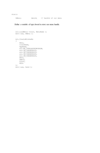static
hMenu: dword; // handle of our menu
Define a variable of type dword to store our menu handle.
win.LoadMenu( hInst, MenuName );
mov( eax, hMenu );
win.CreateWindowEx
(
NULL,
ClassName,
AppName,
win.WS_OVERLAPPEDWINDOW,
win.CW_USEDEFAULT,
win.CW_USEDEFAULT,
win.CW_USEDEFAULT,
win.CW_USEDEFAULT,
NULL,
hMenu,
hInst,
NULL
);
mov( eax, hwnd );
 