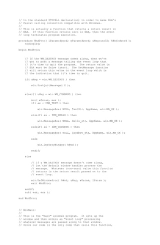 // to the standard STDCALL declaration) in order to make HLA's
// Pascal calling convention compatible with Windows.
//
// This is actually a function that returns a return result in
// EAX. If this function returns zero in EAX, then the event
// loop terminates program execution.
procedure WndProc( lParam:dword; wParam:dword; uMsg:uns32; hWnd:dword );
nodisplay;
begin WndProc;
// If the WM_DESTROY message comes along, then we've
// got to post a message telling the event loop that
// it's time to quit the program. The return value in
// EAX must be false (zero). The GetMessage function
// will return this value to the event loop which is
// the indication that it's time to quit.
if( uMsg = win.WM_DESTROY ) then
win.PostQuitMessage( 0 );
elseif( uMsg = win.WM_COMMAND ) then
mov( wParam, eax );
if( ax = IDM_TEST ) then
win.MessageBox( NULL, TestStr, AppName, win.MB_OK );
elseif( ax = IDM_HELLO ) then
win.MessageBox( NULL, Hello_str, AppName, win.MB_OK );
elseif( ax = IDM_GOODBYE ) then
win.MessageBox( NULL, Goodbye_str, AppName, win.MB_OK );
else
win.DestroyWindow( hWnd );
endif;
else
// If a WM_DESTROY message doesn't come along,
// let the default window handler process the
// message. Whatever (non-zero) value this function
// returns is the return result passed on to the
// event loop.
win.DefWindowProc( hWnd, uMsg, wParam, lParam );
exit WndProc;
endif;
sub( eax, eax );
end WndProc;
// WinMain-
//
// This is the "main" windows program. It sets up the
// window and then enters an "event loop" processing
// whatever messages are passed along to that window.
// Since our code is the only code that calls this function,
 