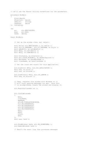 // we'll use the Pascal calling conventions for the parameters.
procedure WinMain
(
hInst:dword;
hPrevInst: dword;
CmdLine: string;
CmdShow: dword
); nodisplay;
var
wc: win.WNDCLASSEX;
msg: win.MSG;
hwnd: dword;
begin WinMain;
// Set up the window class (wc) object:
mov( @size( win.WNDCLASSEX ), wc.cbSize );
mov( win.CS_HREDRAW | win.CS_VREDRAW, wc.style );
mov( &WndProc, wc.lpfnWndProc );
mov( NULL, wc.cbClsExtra );
mov( NULL, wc.cbWndExtra );
mov( hInstance, wc.hInstance );
mov( win.COLOR_WINDOW+1, wc.hbrBackground );
mov( MenuName, wc.lpszMenuName );
mov( ClassName, wc.lpszClassName );
// Get the icons and cursor for this application:
win.LoadIcon( NULL, win.IDI_APPLICATION );
mov( eax, wc.hIcon );
mov( eax, wc.hIconSm );
win.LoadCursor( NULL, win.IDC_ARROW );
mov( eax, wc.hCursor );
// Okay, register this window with Windows so it
// will start passing messages our way. Once this
// is accomplished, create the window and display it.
win.RegisterClassEx( wc );
win.CreateWindowEx
(
NULL,
ClassName,
AppName,
win.WS_OVERLAPPEDWINDOW,
win.CW_USEDEFAULT,
win.CW_USEDEFAULT,
win.CW_USEDEFAULT,
win.CW_USEDEFAULT,
NULL,
NULL,
hInst,
NULL
);
mov( eax, hwnd );
win.ShowWindow( hwnd, win.SW_SHOWNORMAL );
win.UpdateWindow( hwnd );
// Here's the event loop that processes messages
 