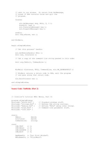 // sent to our window. On return from GetMessage,
// break if EAX contains false and quit the
// program.
forever
win.GetMessage( msg, NULL, 0, 0 );
breakif( !eax );
win.TranslateMessage( msg );
win.DispatchMessage( msg );
endfor;
mov( msg.wParam, eax );
end WinMain;
begin aSimpleWindow;
// Get this process' handle:
win.GetModuleHandle( NULL );
mov( eax, hInstance );
// Get a copy of the command line string passed to this code:
mov( arg.CmdLn(), CommandLine );
WinMain( hInstance, NULL, CommandLine, win.SW_SHOWDEFAULT );
// WinMain returns a return code in EAX, exit the program
// and pass along that return code.
win.ExitProcess( eax );
end aSimpleWindow;
Source Code: Tut8b.hla (Part 2)
// Iczelion's tutorial #8b: Menus, Part II
program aSimpleWindow;
#include( "win32.hhf" ) // Standard windows stuff.
#include( "strings.hhf" ) // Defines HLA string routines.
#include( "memory.hhf" ) // Defines "NULL" among other things.
#include( "args.hhf" ) // Command line parameter stuff.
#include( "conv.hhf" )
static
hMenu: dword;
hInstance: dword;
CommandLine: string;
const
IDM_TEST := 1;
IDM_HELLO := 2;
IDM_GOODBYE := 3;
IDM_EXIT := 4;
AppNameStr := "Our First Window";
MenuNameStr := "FirstMenu";
 