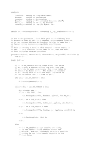 readonly
ClassName: string := "SimpleWinClass";
AppName: string := AppNameStr;
MenuName: string := MenuNameStr;
TestStr: string := "You selected Test menu item";
Hello_str: string := "Hello, my friend";
Goodbye_str:string := "See you again, bye";
static GetLastError:procedure; external( "__imp__GetLastError@0" );
// The window procedure. Since this gets called directly from
// windows we need to explicitly reverse the parameters (compared
// to the standard STDCALL declaration) in order to make HLA's
// Pascal calling convention compatible with Windows.
//
// This is actually a function that returns a return result in
// EAX. If this function returns zero in EAX, then the event
// loop terminates program execution.
procedure WndProc( lParam:dword; wParam:dword; uMsg:uns32; hWnd:dword );
nodisplay;
begin WndProc;
// If the WM_DESTROY message comes along, then we've
// got to post a message telling the event loop that
// it's time to quit the program. The return value in
// EAX must be false (zero). The GetMessage function
// will return this value to the event loop which is
// the indication that it's time to quit.
if( uMsg = win.WM_DESTROY ) then
win.PostQuitMessage( 0 );
elseif( uMsg = win.WM_COMMAND ) then
mov( wParam, eax );
if( ax = IDM_TEST ) then
win.MessageBox( NULL, TestStr, AppName, win.MB_OK );
elseif( ax = IDM_HELLO ) then
win.MessageBox( NULL, Hello_str, AppName, win.MB_OK );
elseif( ax = IDM_GOODBYE ) then
win.MessageBox( NULL, Goodbye_str, AppName, win.MB_OK );
else
win.DestroyWindow( hWnd );
endif;
else
// If a WM_DESTROY message doesn't come along,
// let the default window handler process the
// message. Whatever (non-zero) value this function
// returns is the return result passed on to the
// event loop.
 