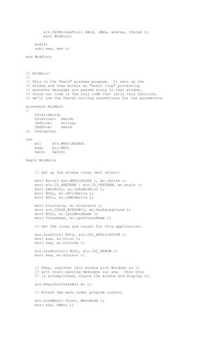 win.DefWindowProc( hWnd, uMsg, wParam, lParam );
exit WndProc;
endif;
sub( eax, eax );
end WndProc;
// WinMain-
//
// This is the "main" windows program. It sets up the
// window and then enters an "event loop" processing
// whatever messages are passed along to that window.
// Since our code is the only code that calls this function,
// we'll use the Pascal calling conventions for the parameters.
procedure WinMain
(
hInst:dword;
hPrevInst: dword;
CmdLine: string;
CmdShow: dword
); nodisplay;
var
wc: win.WNDCLASSEX;
msg: win.MSG;
hwnd: dword;
begin WinMain;
// Set up the window class (wc) object:
mov( @size( win.WNDCLASSEX ), wc.cbSize );
mov( win.CS_HREDRAW | win.CS_VREDRAW, wc.style );
mov( &WndProc, wc.lpfnWndProc );
mov( NULL, wc.cbClsExtra );
mov( NULL, wc.cbWndExtra );
mov( hInstance, wc.hInstance );
mov( win.COLOR_WINDOW+1, wc.hbrBackground );
mov( NULL, wc.lpszMenuName );
mov( ClassName, wc.lpszClassName );
// Get the icons and cursor for this application:
win.LoadIcon( NULL, win.IDI_APPLICATION );
mov( eax, wc.hIcon );
mov( eax, wc.hIconSm );
win.LoadCursor( NULL, win.IDC_ARROW );
mov( eax, wc.hCursor );
// Okay, register this window with Windows so it
// will start passing messages our way. Once this
// is accomplished, create the window and display it.
win.RegisterClassEx( wc );
// Attach the menu under program control
win.LoadMenu( hInst, MenuName );
mov( eax, hMenu );
 