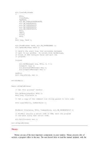 win.CreateWindowEx
(
NULL,
ClassName,
AppName,
win.WS_OVERLAPPEDWINDOW,
win.CW_USEDEFAULT,
win.CW_USEDEFAULT,
win.CW_USEDEFAULT,
win.CW_USEDEFAULT,
NULL,
hMenu,
hInst,
NULL
);
mov( eax, hwnd );
win.ShowWindow( hwnd, win.SW_SHOWNORMAL );
win.UpdateWindow( hwnd );
// Here's the event loop that processes messages
// sent to our window. On return from GetMessage,
// break if EAX contains false and quit the
// program.
forever
win.GetMessage( msg, NULL, 0, 0 );
breakif( !eax );
win.TranslateMessage( msg );
win.DispatchMessage( msg );
endfor;
mov( msg.wParam, eax );
end WinMain;
begin aSimpleWindow;
// Get this process' handle:
win.GetModuleHandle( NULL );
mov( eax, hInstance );
// Get a copy of the command line string passed to this code:
mov( arg.CmdLn(), CommandLine );
WinMain( hInstance, NULL, CommandLine, win.SW_SHOWDEFAULT );
// WinMain returns a return code in EAX, exit the program
// and pass along that return code.
win.ExitProcess( eax );
end aSimpleWindow;
Theory:
Menus are one of the most important components in your window. Menus present a list of
services a program offers to the user. The user doesn't have to read the manual included with the
 