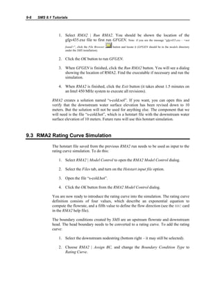 9-6 SMS 8.1 Tutorials
1. Select RMA2 | Run RMA2. You should be shown the location of the
gfgv435.exe file to first run GFGEN. Note: if you see the message “gfgv435.exe - <not
found>”, click the File Browser button and locate it (GFGEN should be in the models directory
under the SMS installation).
2. Click the OK button to run GFGEN.
3. When GFGEN is finished, click the Run RMA2 button. You will see a dialog
showing the location of RMA2. Find the executable if necessary and run the
simulation.
4. When RMA2 is finished, click the Exit button (it takes about 1.5 minutes on
an Intel 450 MHz system to execute all revisions).
RMA2 creates a solution named “s-cold.sol”. If you want, you can open this and
verify that the downstream water surface elevation has been revised down to 10
meters. But the solution will not be used for anything else. The component that we
will need is the file “s-cold.hot”, which is a hotstart file with the downstream water
surface elevation of 10 meters. Future runs will use this hotstart simulation.
9.3 RMA2 Rating Curve Simulation
The hotstart file saved from the previous RMA2 run needs to be used as input to the
rating curve simulation. To do this:
1. Select RMA2 | Model Control to open the RMA2 Model Control dialog.
2. Select the Files tab, and turn on the Hotstart input file option.
3. Open the file “s-cold.hot”.
4. Click the OK button from the RMA2 Model Control dialog.
You are now ready to introduce the rating curve into the simulation. The rating curve
definition consists of four values, which describe an exponential equation to
compute the flowrate, and a fifth value to define the flow direction (see the BRC card
in the RMA2 help file).
The boundary conditions created by SMS are an upstream flowrate and downstream
head. The head boundary needs to be converted to a rating curve. To add the rating
curve:
1. Select the downstream nodestring (bottom right – it may still be selected).
2. Choose RMA2 | Assign BC, and change the Boundary Condition Type to
Rating Curve.
 