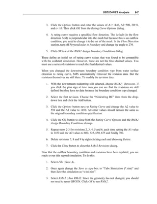 SED2D-WES Analysis 9-7
3. Click the Options button and enter the values of A1=1440, A2=500, E0=8,
and c=1.0. Then click OK from the Rating Curve Options dialog.
4. A rating curve requires a specified flow direction. The default (in the flow
direction field) is perpendicular into the mesh but because this is an outflow
condition, you need to change it to be out of the mesh. In the Flow Direction
section, turn off Perpendicular to boundary and change the angle to 270.
5. Click OK to exit the RMA2 Assign Boundary Conditions dialog.
These define an initial set of rating curve values that was found to be compatible
with the coldstart simulation. However, these are not the final desired values. You
must use a series of revisions to reach the final desired values.
When you changed the downstream boundary condition type from water surface
elevation to rating curve, SMS automatically removed the revision data. But the
revisions themselves are still there. To modify the revision data:
1. With the downstream nodestring still selected, choose RMA2 | Revisions. If
you click the plus sign at time zero you can see that the revisions are still
defined but they have no data because the boundary condition type changed.
2. Select the first revision. Choose the “Nodestring BC” item from the drop-
down box and click the Add button.
3. Click the Options button next to Rating Curve and change the A2 value to
550 and the A1 value to 1450. All other values should remain the same as
the original boundary condition specification.
4. Click the OK button to close both the Rating Curve Options and the RMA2
Assign Boundary Conditions dialogs.
5. Repeat steps 2-3 for revisions 2, 3, 4, 5 and 6, each time setting the A1 value
to 1450 and the A2 values to 600, 625, 650, 675 and finally 700.
6. Delete revisions 7, 8 and 9 by right-clicking each and choosing Delete.
7. Click the Close button to close the RMA2 Revisions dialog.
Now that the outflow boundary condition and revisions have been updated, you are
ready to run this second simulation. To do this:
1. Select File | Save As.
2. Once again change the Save as type box to “Tabs Simulation (*.sim)” and
then Save the simulation as “s-init.sim”.
3. Select RMA2 | Run RMA2. Since the geometry has not changed, you should
not need to rerun GFGEN. Click OK to run RMA2.
 