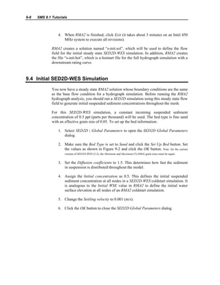9-8 SMS 8.1 Tutorials
4. When RMA2 is finished, click Exit (it takes about 3 minutes on an Intel 450
MHz system to execute all revisions).
RMA2 creates a solution named “s-init.sol”, which will be used to define the flow
field for the initial steady state SED2D-WES simulation. In addition, RMA2 creates
the file “s-init.hot”, which is a hotstart file for the full hydrograph simulation with a
downstream rating curve.
9.4 Initial SED2D-WES Simulation
You now have a steady state RMA2 solution whose boundary conditions are the same
as the base flow condition for a hydrograph simulation. Before running the RMA2
hydrograph analysis, you should run a SED2D simulation using this steady state flow
field to generate initial suspended sediment concentrations throughout the mesh.
For this SED2D-WES simulation, a constant incoming suspended sediment
concentration of 0.5 ppt (parts per thousand) will be used. The bed type is fine sand
with an effective grain size of 0.05. To set up the bed information:
1. Select SED2D | Global Parameters to open the SED2D Global Parameters
dialog.
2. Make sure the Bed Type is set to Sand and click the Set Up Bed button. Set
the values as shown in Figure 9-2 and click the OK button. Note: for the current
version of SED2D-WES (3.2), the Minimum and Maximum CLASSA grain sizes must be equal.
3. Set the Diffusion coefficients to 1.5. This determines how fast the sediment
in suspension is distributed throughout the model.
4. Assign the Initial concentration as 0.5. This defines the initial suspended
sediment concentration at all nodes in a SED2D-WES coldstart simulation. It
is analogous to the Initial WSE value in RMA2 to define the initial water
surface elevation at all nodes of an RMA2 coldstart simulation.
5. Change the Settling velocity to 0.001 (m/s).
6. Click the OK button to close the SED2D Global Parameters dialog.
 