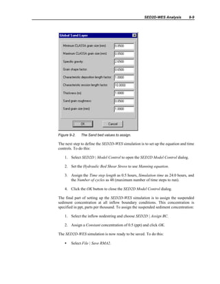 SED2D-WES Analysis 9-9
Figure 9-2. The Sand bed values to assign.
The next step to define the SED2D-WES simulation is to set up the equation and time
controls. To do this:
1. Select SED2D | Model Control to open the SED2D Model Control dialog.
2. Set the Hydraulic Bed Shear Stress to use Manning equation.
3. Assign the Time step length as 0.5 hours, Simulation time as 24.0 hours, and
the Number of cycles as 48 (maximum number of time steps to run).
4. Click the OK button to close the SED2D Model Control dialog.
The final part of setting up the SED2D-WES simulation is to assign the suspended
sediment concentration at all inflow boundary conditions. This concentration is
specified in ppt, parts per thousand. To assign the suspended sediment concentration:
1. Select the inflow nodestring and choose SED2D | Assign BC.
2. Assign a Constant concentration of 0.5 (ppt) and click OK.
The SED2D-WES simulation is now ready to be saved. To do this:
• Select File | Save RMA2.
 